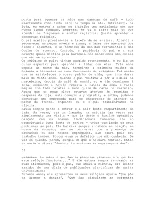 porta para aquecer as mãos nas canecas de café - tudo
exactamente como tinha sido no tempo da mãe. Entretanto, na
loja, eu estava a achar no trabalho uma satisfação com que
nunca tinha sonhado. Depressa me vi a fazer mais do que
atender os fregueses e anotar registros. Queria aprender a
consertar relógios.
O pai aceitou prontamente a tarefa de me ensinar. Aprendi a
reconhecer as peças móveis e fixas, a fazer uso adequado dos
óleos e soluções, e as técnicas do uso das ferramentas e dos
óculos de aumento. Contudo, a paciência do pai e a sua
devoção quase mística pela harmonia dos mecanismos são coisas
que não se aprendem.
Os relógios de pulso tinham surgido recentemente, e eu fiz um
curso especial para aprender a lidar com eles. Três anos
depois da morte da mãe, tornei-me a primeira mulher da
Holanda a licenciar-se como fabricante de relógios. Foi assim
que se estabeleceu o nosso padrão de vida, que iria durar
mais de vinte anos. Quando o pai voltava a pôr a Bíblia na
prateleira, depois do café da manhã, eu e ele descíamos à
loja, enquanto a Betsie remexia a panela da sopa e fazia
magias com três batatas e meio quilo de carne de carneiro.
Agora que os meus olhos estavam atentos às receitas e
despesas da loja, esta começou a progredir, e então, pudemos
contratar uma empregada para se encarregar de atender na
parte da frente, enquanto eu e o pai trabalhávamos na
oficina.
Havia sempre gente a entrar e a sair deste compartimento de
trás. Às vezes, era um freguês; na maioria das vezes era
simplesmente uma visita - que ia desde o humilde operário,
calçado com os nossos tradicionais tamancos até ao
proprietário duma frota de navios - todos confiando os seus
problemas ao pai. Ele baixava sempre a cabeça em oração, em
busca da solução, sem se perturbar com a presença de
estranhos ou dos nossos empregados. Ele orava pelo seu
trabalho também. Poucos eram os defeitos que não conhecia. De
vez em quando, porém, surgia um que o deixava confuso. Então
eu ouvia-o dizer: “Senhor, tu accionas as engrenagens das”.
53
galáxias; tu sabes o que faz os planetas girarem, e o que faz
este relógio funcionar...” E ele estava sempre renovando as
suas afirmações, pois o pai, que amava a ciência, era leitor
assíduo de uma dúzia de publicações científicas de várias
universidades.
Durante anos, ele apresentou os seus relógios àquele "Que põe
os átomos a dançar", "Que faz circularem as correntes
 