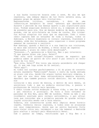 a sua barba tornou-se branca como a neve. No dia em que
regressou, uma semana depois de ter feito setenta anos, um
pequeno grupo de amigos veio visitar-nos.
Representavam lojistas, varredores, o dono de uma
indústria,um barqueiro do canal -pessoas que descobriram
durante o período da sua doença quanto o pai significava para
elas. Tinham angariado dinheiro entre si, e comprado um rádio
de presente para ele. Era um desses modelos de mesa, antigos,
grande, com um alto-falante em forma de concha. Ele trouxe-
nos muitas alegrias nos anos que se seguiram. Como o nosso
rádio captava bem as estações de toda a Europa, todos os
domingos, a Betsie examinava os jornais ingleses, franceses e
alemães, além dos holandeses, para organizar o nosso programa
semanal de concertos e recitais.
Num domingo, quando a Noellie e a sua família nos visitavam,
no meio dum concerto de Brahms, o Peter disse de repente:
"Engraçado, o piano do rádio está desafinado”.
"Ssssssss...", apressou-se a Noellie. Mas o pai interveio:
"O que queres dizer com isso, Peter?"
"Uma nota está errada”.Torçamos olhares de espanto: que
poderia saber um garoto de oito anos? O pai levou-o ao velho
piano da tia Jans.
"Que nota, Peter?" Ele tocou uma escala ascendente até chegar
ao. Si que vem logo acima do Dó central.
"Está aqui”.
Aí todos nós ouvimos perfeitamente: o Si do piano do concerto
estava realmente "bemolizado" Passei o resto da tarde sentada
ao piano com ele, dando-lhe alguns testes musicais simples, e
vi que ele era dono duma extraordinária memória musical;
descobri que também possuía ouvido absoluto. Daí em diante,
ele
tornou-se o meu aluno de música, e dentro de seis meses, já
assimilara tudo o que eu poderia ensinar-lhe, e passou a
professores de técnica mais apurada.
O rádio trouxe outras mudanças à nossa vida, a uma das quais
o pai resistiu a princípio. De hora a hora ouvíamos as
pancadas do Big Ben, pela BBC de Londres. Tendo na mão o seu
cronômetro acertado pelo relógio astronômico, o pai afinal
teve que concordar que a primeira pancada do grande relógio
inglês coincidia mesmo com a hora exacta.
Todavia, ele conservou-se ainda meio céptico desse horário
inglês. Conhecia vários ingleses, e todos eles se atrasavam
nos seus compromissos. Assim que se sentiu bastante forte
para viajar outra vez, recomeçou a sua ida semanal a Amsterdã
para acertar o relógio pelo Observatório Naval.
Com o passar do tempo, verificando que o Big Ben e o
 