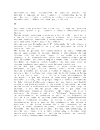 Observatório Naval continuavam de perfeito acordo, ele
começou a espaçar as suas viagens, e finalmente, parou de
vez. Por outro lado, o relógio astronômico estava a ser tão
sacudido pelo tráfego constante que já não era
55
instrumento de precisão que tinha sido. O auge da ignomínia
aconteceu quando o pai acertou o relógio astronômico pelo
rádio.
Apesar destas mudanças, a vida para nós os três - eu,o pai e
a Betsie - continuou basicamente a mesma. As crianças que
moravam connosco cresceram e deixaram-nos, ou para casar ou
para trabalhar noutro lugar; mas vinham
visitar-nos com frequência. O 1º centenário da loja chegou e
passou; no dia seguinte, eu e o pai estávamos de volta à
banca de trabalho.
Até mesmo as pessoas que encontrávamos na nossa caminhada
diária eram sempre as mesmas. Embora a enfermidade do pai
tivesse sido há bastante tempo, o seu andar era ainda
trôpego, e eu acompanhava-o nesse seu passeio diário pelas
ruas do centro. Fazíamo-lo sempre à mesma hora. E como alguns
moradores de Haarlem tinham hábitos tão regulares como os
nossos, sabíamos exactamente quem iríamos encontrar.
Muitos dos que cumprimentávamos já eram conhecidos ou
fregueses antigos; outros víamos apenas nesse encontro
diário: a mulher que estava a varrer a escada, o homem que
estava a ler o informativo comercial do World Shipping News,
na Praça Grote Markt; e o outro, a quem alcunháramos de
"Buldogue", e que era aquele de quem mais gostávamos. Nós
acunhamo-lo assim, não só porque sempre o víamos acompanhado
de dois enormes buldogues, seguros por uma trela, mas também
porque a sua pele enrugada, o seu queixo proeminente, as suas
pernas curtas e abauladas nos lembravam um dos seus próprios
animais. A sua afeição pelos cães era o que mais nos
impressionava. Enquanto caminhava, ele falava com eles e
enchia-os de mimos. O pai e o "Buldogue" descobriam-se,
cerimoniosamente, ao passarem um pelo outro. Enquanto em
Haarlem e no resto da Holanda passeávamos, cumprimentávamos
amigos e varríamos escadas, os nossos vizinhos do leste
preparavam-se para a guerra. Bem sabíamos o que estava a
acontecer - não havia maneira de o não sabermos. Muitas
vezes, à noite, mudando de posto, captávamos uma "voz" da
Alemanha. Não falava nem gritava: berrava. Estranhamente, na
maioria das vezes, era a mais controlada, a Betsie, quem
reagia mais agressivamente - saltava da cadeira, e, correndo
para o rádio, desligava-o bruscamente.
 