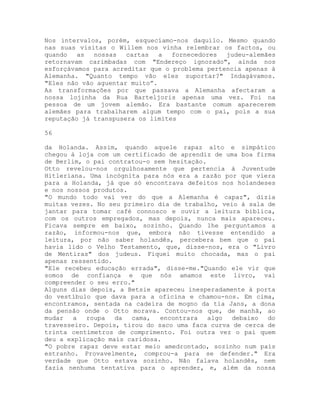 Nos intervalos, porém, esquecíamo-nos daquilo. Mesmo quando
nas suas visitas o Willem nos vinha relembrar os factos, ou
quando as nossas cartas a fornecedores judeu-alemães
retornavam carimbadas com "Endereço ignorado", ainda nos
esforçávamos para acreditar que o problema pertencia apenas à
Alemanha. "Quanto tempo vão eles suportar?" Indagávamos.
"Eles não vão aguentar muito”.
As transformações por que passava a Alemanha afectaram a
nossa lojinha da Rua Barteljoris apenas uma vez. Foi na
pessoa de um jovem alemão. Era bastante comum aparecerem
alemães para trabalharem algum tempo com o pai, pois a sua
reputação já transpusera os limites
56
da Holanda. Assim, quando aquele rapaz alto e simpático
chegou à loja com um certificado de aprendiz de uma boa firma
de Berlim, o pai contratou-o sem hesitação.
Otto revelou-nos orgulhosamente que pertencia à Juventude
Hitleriana. Uma incógnita para nós era a razão por que viera
para a Holanda, já que só encontrava defeitos nos holandeses
e nos nossos produtos.
"O mundo todo vai ver do que a Alemanha é capaz", dizia
muitas vezes. No seu primeiro dia de trabalho, veio à sala de
jantar para tomar café connosco e ouvir a leitura bíblica,
com os outros empregados, mas depois, nunca mais apareceu.
Ficava sempre em baixo, sozinho. Quando lhe perguntamos a
razão, informou-nos que, embora não tivesse entendido a
leitura, por não saber holandês, percebera bem que o pai
havia lido o Velho Testamento, que, disse-nos, era o "Livro
de Mentiras" dos judeus. Fiquei muito chocada, mas o pai
apenas ressentido.
"Ele recebeu educação errada", disse-me."Quando ele vir que
somos de confiança e que nós amamos este livro, vai
compreender o seu erro."
Alguns dias depois, a Betsie apareceu inesperadamente à porta
do vestíbulo que dava para a oficina e chamou-nos. Em cima,
encontramos, sentada na cadeira de mogno da tia Jans, a dona
da pensão onde o Otto morava. Contou-nos que, de manhã, ao
mudar a roupa da cama, encontrara algo debaixo do
travesseiro. Depois, tirou do saco uma faca curva de cerca de
trinta centímetros de comprimento. Foi outra vez o pai quem
deu a explicação mais caridosa.
"O pobre rapaz deve estar meio amedrontado, sozinho num país
estranho. Provavelmente, comprou-a para se defender." Era
verdade que Otto estava sozinho. Não falava holandês, nem
fazia nenhuma tentativa para o aprender, e, além da nossa
 