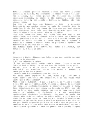 família, poucas pessoas falavam alemão ali naquela parte
comercial da cidade. Nós convidamo-lo várias vezes a visitar-
nos à noite, mas fosse porque não gostasse dos nossos
programas musicais, ou porque o dia terminava sempre como
começara, isto é, com oração e leitura da Bíblia, ele veio
poucas vezes.
Por fim, o pai teve que despedir o Otto - o primeiro
funcionário que mandou embora em mais de sessenta anos de
trabalho. E não foi por causa da faca nem dos sentimentos
anti-semíticos, mas pela sua desconsideração para com o
Christofells, o velho consertador de relógios.
Logo nos primeiros dias, eu ficara admirada com a sua
descortesia. Não porque fizesse actos errados (pelo menos na
nossa presença não os fazia), mas havia certas coisas que
deixava de fazer. Entrava à frente dele; não o ajudava a
tirar ou a vestir o casaco, nunca se prestava a apanhar uma
ferramenta ou objecto que caísse.
Era difícil dizer o que estava mal. Fomos a Hilversum, num
domingo, e, à mesa ao almoço,
57
comentei o facto, dizendo que julgava que era somente um caso
de falta de atenção.
O Willem balançou a cabeça.
"É uma atitude muito premeditada", disse. "Isso é porque
Christofells é velho. Os velhos não têm nenhum valor para o
regime, pois é muito difícil fazê-los aceitar a nova
ideologia. Na Alemanha, estão até mesmo a ensinar o
desrespeito aos mais velhos”.
Olhamos para ele espantados por tal idéia.
"Tu deves estar enganado, Willem", disse o pai. “O Otto é
muito cortês comigo; é até exagerado. E eu sou muito mais
velho que o Christofells”.
"Com o pai é diferente. O pai é o patrão. Os velhos e fracos
é que têm que ser eliminados”. Fizemos a viagem de regresso
num completo silêncio.Começamos a observar melhor o Otto.
Como poderíamos nós adivinhar, na Holanda em 1939, que não
era na loja, onde seria notado, mas sim na rua, que o Otto
estava a sujeitar o Christofells a uma verdadeira
perseguição? Tropeções "acidentais", um empurrão aqui, uma
pisada ali, eram infligidos ao pobre velho, e isto estava a
tornarem as suas idas, de casa para o serviço e vice-versa,
verdadeiros pesadelos. Aquele velhinho aprumado e mal vestido
era por demais orgulhoso para nos relatar o que se passava. A
verdade só veio à tona numa fria manhã de Fevereiro, quando o
Christofells apareceu na sala de jantar com o paletó rasgado
 