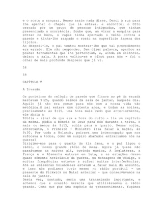 e o rosto a sangrar. Mesmo assim nada disse. Desci à rua para
lhe apanhar o chapéu que lá estava, e encontrei o Otto
cercado por um grupo de pessoas indignadas, que tinham
presenciado a ocorrência. Soube que, ao virar a esquina para
entrar no beco, o rapaz tinha apertado o velho contra a
parede e tinha-lhe raspado o rosto na superfície áspera dos
tijolos.
Ao despedi-lo, o pai tentou mostrar-lhe que tal procedimento
era errado. Ele não respondeu. Sem dizer palavra, apanhou as
poucas ferramentas que lhe pertenciam, e, ainda em silêncio,
deixou a sala. A porta voltou-se e olhou para nós - foi o
olhar de mais profundo desprezo que já vi.
58
59
CAPÍTULO V
A Invasão
Os ponteiros do relógio de parede que ficava ao pé da escada
marcavam 9:25, quando saímos da sala de jantar, naquele dia.
Aquilo já não era comum para nós com a nossa vida tão
metódica.O pai estava com oitenta anos, e todas as noites,
precisamente às 8:15, uma hora mais cedo que anteriormente,
ele abria a
Bíblia - sinal de que era a hora do culto - lia um capítulo
da mesma, pedia a bênção de Deus para nós durante a noite, e
mais ou menos às 9:15, subia para o quarto. Nessa noite,
entretanto, o Primeiro - Ministro iria falar à nação, às
9:30. Por toda a Holanda, pairava uma interrogação que nos
sufocava a todos, como um suspiro abafado: entraríamos nós na
guerra?
Dirigimo-nos para o quarto da tia Jans, e o pai ligou o
rádio, o nosso grande rádio de mesa. Agora já quase não
passávamos as noites ali, ouvindo música. A Inglaterra, a
França e a Alemanha estavam em luta, e as estações davam
quase somente noticiário da guerra, ou mensagens em código, e
muitas frequências estavam a sofrer muitas interferências.
Até as emissoras holandesas estavam a falar mais do assunto,
e isso nós podíamos ouvir mesmo no rádio portátil - um
presente do Pickwick no Natal anterior - que conservávamos na
sala de jantar.
Desta vez, contudo, seria uma transmissão importante, e
achamos que a ocasião merecia que utilizássemos o rádio
grande. Como que por uma espécie de pressentimento, fugimos
 