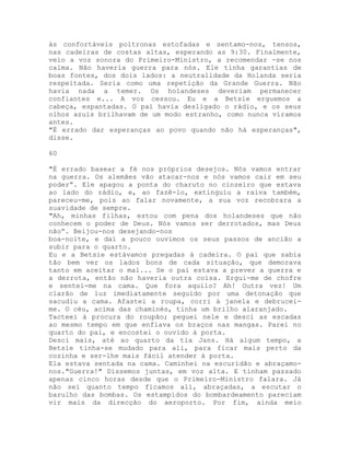 às confortáveis poltronas estofadas e sentamo-nos, tensos,
nas cadeiras de costas altas, esperando as 9:30. Finalmente,
veio a voz sonora do Primeiro-Ministro, a recomendar -se nos
calma. Não haveria guerra para nós. Ele tinha garantias de
boas fontes, dos dois lados: a neutralidade da Holanda seria
respeitada. Seria como uma repetição da Grande Guerra. Não
havia nada a temer. Os holandeses deveriam permanecer
confiantes e... A voz cessou. Eu e a Betsie erguemos a
cabeça, espantadas. O pai havia desligado o rádio, e os seus
olhos azuis brilhavam de um modo estranho, como nunca víramos
antes.
"É errado dar esperanças ao povo quando não há esperanças",
disse.
60
"É errado basear a fé nos próprios desejos. Nós vamos entrar
na guerra. Os alemães vão atacar-nos e nós vamos cair em seu
poder”. Ele apagou a ponta do charuto no cinzeiro que estava
ao lado do rádio, e, ao fazê-lo, extinguiu a raiva também,
pareceu-me, pois ao falar novamente, a sua voz recobrara a
suavidade de sempre.
"Ah, minhas filhas, estou com pena dos holandeses que não
conhecem o poder de Deus. Nós vamos ser derrotados, mas Deus
não”. Beijou-nos desejando-nos
boa-noite, e daí a pouco ouvimos os seus passos de ancião a
subir para o quarto.
Eu e a Betsie estávamos pregadas à cadeira. O pai que sabia
tão bem ver os lados bons de cada situação, que demorava
tanto em aceitar o mal... Se o pai estava a prever a guerra e
a derrota, então não haveria outra coisa. Ergui-me de chofre
e sentei-me na cama. Que fora aquilo? Ah! Outra vez! Um
clarão de luz imediatamente seguido por uma detonação que
sacudiu a cama. Afastei a roupa, corri à janela e debrucei-
me. O céu, acima das chaminés, tinha um brilho alaranjado.
Tacteei à procura do roupão; peguei nele e desci as escadas
ao mesmo tempo em que enfiava os braços nas mangas. Parei no
quarto do pai, e encostei o ouvido à porta.
Desci mais, até ao quarto da tia Jans. Há algum tempo, a
Betsie tinha-se mudado para ali, para ficar mais perto da
cozinha e ser-lhe mais fácil atender à porta.
Ela estava sentada na cama. Caminhei na escuridão e abraçamo-
nos."Guerra!" Dissemos juntas, em voz alta. E tinham passado
apenas cinco horas desde que o Primeiro-Ministro falara. Já
não sei quanto tempo ficamos ali, abraçadas, a escutar o
barulho das bombas. Os estampidos do bombardeamento pareciam
vir mais da direcção do aeroporto. Por fim, ainda meio
 