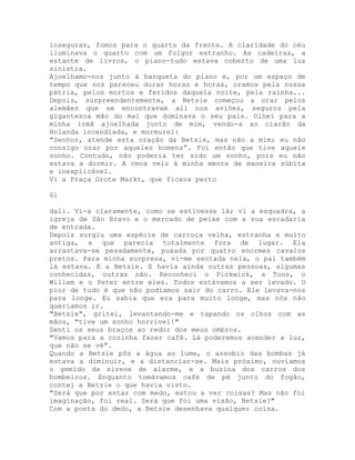 inseguras, fomos para o quarto da frente. A claridade do céu
iluminava o quarto com um fulgor estranho. As cadeiras, a
estante de livros, o piano-tudo estava coberto de uma luz
sinistra.
Ajoelhamo-nos junto à banqueta do piano e, por um espaço de
tempo que nos pareceu durar horas e horas, oramos pela nossa
pátria, pelos mortos e feridos daquela noite, pela rainha...
Depois, surpreendentemente, a Betsie começou a orar pelos
alemães que se encontravam ali nos aviões, seguros pela
gigantesca mão do mal que dominava o seu país. Olhei para a
minha irmã ajoelhada junto de mim, vendo-a ao clarão da
Holanda incendiada, e murmurei:
"Senhor, atende esta oração da Betsie, mas não a mim; eu não
consigo orar por aqueles homens”. Foi então que tive aquele
sonho. Contudo, não poderia ter sido um sonho, pois eu não
estava a dormir. A cena veio à minha mente de maneira súbita
e inexplicável.
Vi a Praça Grote Markt, que ficava perto
61
dali. Vi-a claramente, como se estivesse lá; vi a esquadra, a
igreja de São Bravo e o mercado de peixe com a sua escadaria
de entrada.
Depois surgiu uma espécie de carroça velha, estranha e muito
antiga, e que parecia totalmente fora de lugar. Ela
arrastava-se pesadamente, puxada por quatro enormes cavalos
pretos. Para minha surpresa, vi-me sentada nela, o pai também
lá estava. E a Betsie. E havia ainda outras pessoas, algumas
conhecidas, outras não. Reconheci o Pickwick, a Toos, o
Willem e o Peter entre eles. Todos estávamos a ser levado. O
pior de tudo é que não podíamos sair do carro. Ele levava-nos
para longe. Eu sabia que era para muito longe, mas nós não
queríamos ir.
"Betsie", gritei, levantando-me e tapando os olhos com as
mãos, "tive um sonho horrível!"
Senti os seus braços ao redor dos meus ombros.
"Vamos para a cozinha fazer café. Lá poderemos acender a luz,
que não se vê”.
Quando a Betsie pôs a água ao lume, o assobio das bombas já
estava a diminuir, e a distanciar-se. Mais próximo, ouvíamos
o gemido da sirene de alarme, e a buzina dos carros dos
bombeiros. Enquanto tomávamos café de pé junto do fogão,
contei a Betsie o que havia visto.
"Será que por estar com medo, estou a ver coisas? Mas não foi
imaginação, foi real. Será que foi uma visão, Betsie?"
Com a ponta do dedo, a Betsie desenhava qualquer coisa.
 