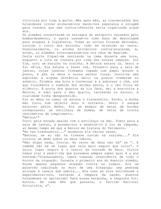 vitoriosa por toda à parte. Mês após mês, as transmissões dos
holandeses livres animavam-nos dando-nos esperança e coragem
para crermos que uma contra-ofensiva seria organizada algum
dia.
Os alemães consertaram os estragos do aeroporto causados pelo
bombardeamento, e agora usavam-no como base de descolagem
para ataques à Inglaterra. Todas as noites ficavam deitadas,
ouvindo o ronco dos motores, indo em direcção ao oeste.
Ocasionalmente, os aviões britânicos contra-atacavam, e,
então, os alemães interceptavam-nos nos céus de Haarlem.
Certa noite fiquei-me revirando na cama durante uma hora,
enquanto a luta se travava por cima das nossas cabeças. Por
fim, ouvi um barulho na cozinha. A Betsie estava lá. Desci e
fui vê-la. Ela estava a fazer chá. Trouxe-o para a sala de
jantar, cujas janelas tínhamos tapado com papel grosso e
preto, e pôs na mesa a nossa melhor louça. Ouviu-se uma
explosão a alguma distância dali; os pratos tremeram no
armário. Ficamos uma hora a conversar e a saborear o chá, até
que finalmente o zumbido dos aviões parou, e o céu ficou em
silêncio. À porta dos quartos da tia Jans, dei a boa-noite a
Betsie, e subi para o meu quarto, tacteando no escuro. A
claridade tinha desaparecido.
Pus as mãos na cama; cá estava o travesseiro. Então, a minha
mão tocou num objecto duro e cortante. Senti o sangue
escorrer pelos dedos. Era um pedaço de metal de bordas
irregulares: um estilhaço de bomba, de cerca de trinta
centímetros de comprimento.
"Betsie!"
Corri pela escada abaixo com o estilhaço na mão. Fomos para a
sala de jantar, e pusemo-nos a examiná-lo à luz da lâmpada,
ao mesmo tempo em que a Betsie me tratava do ferimento.
"No teu travesseiro..." murmurou ela várias vezes.
"Betsie, se eu não te tivesse ouvido na cozinha..." Ela
colocou um dedo sobre os meus lábios.
"Não digas nada, Corrie. No reino de Deus não há” se “. E
também não há um lugar que seja mais seguro que outro”. O
único lugar seguro é o centro da vontade de Deus. Corrie
vamos orar e pedir-lhe que possamos sempre saber qual é a sua
vontade.”Gradualmente, íamos tomando consciência de todo o
horror da ocupação. Durante o primeiro ano do domínio alemão,
houve apenas pequenos ataques contra os judeus. Era um
palavrão rabiscado no muro de uma Sinagoga; uma pedrada
atirada à janela dum semita... Era como se eles estivessem a
experimentar-nos, testando a têmpera da nação. Quantos
holandeses os apoiariam? Para nossa vergonha, a resposta foi:
muitos. Em cada mês que passava, o Partido Nacional
Socialista, a”.
 