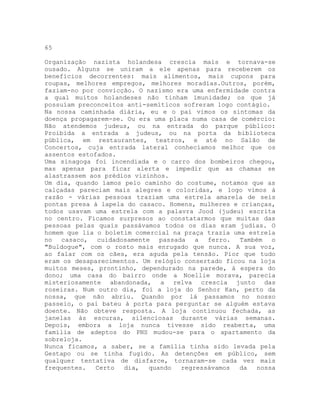 65
Organização nazista holandesa crescia mais e tornava-se
ousado. Alguns se uniram a ele apenas para receberem os
benefícios decorrentes: mais alimentos, mais cupons para
roupas, melhores empregos, melhores moradias.Outros, porém,
faziam-no por convicção. O nazismo era uma enfermidade contra
a qual muitos holandeses não tinham imunidade; os que já
possuíam preconceitos anti-semíticos sofreram logo contágio.
Na nossa caminhada diária, eu e o pai vimos os sintomas da
doença propagarem-se. Ou era uma placa numa casa de comércio:
Não atendemos judeus, ou na entrada do parque público:
Proibida a entrada a judeus, ou na porta da biblioteca
pública, em restaurantes, teatros, e até no Salão de
Concertos, cuja entrada lateral conhecíamos melhor que os
assentos estofados.
Uma sinagoga foi incendiada e o carro dos bombeiros chegou,
mas apenas para ficar alerta e impedir que as chamas se
alastrassem aos prédios vizinhos.
Um dia, quando íamos pelo caminho do costume, notamos que as
calçadas pareciam mais alegres e coloridas, e logo vimos à
razão - várias pessoas traziam uma estrela amarela de seis
pontas presa à lapela do casaco. Homens, mulheres e crianças,
todos usavam uma estrela com a palavra Jood (judeu) escrita
no centro. Ficamos surpresos ao constatarmos que muitas das
pessoas pelas quais passávamos todos os dias eram judias. O
homem que lia o boletim comercial na praça trazia uma estrela
no casaco, cuidadosamente passada a ferro. Também o
"Buldogue", com o rosto mais enrugado que nunca. A sua voz,
ao falar com os cães, era aguda pela tensão. Pior que tudo
eram os desaparecimentos. Um relógio consertado ficou na loja
muitos meses, prontinho, dependurado na parede, à espera do
dono; uma casa do bairro onde a Noellie morava, parecia
misteriosamente abandonada, a relva crescia junto das
roseiras. Num outro dia, foi a loja do Senhor Kan, perto da
nossa, que não abriu. Quando por lá passamos no nosso
passeio, o pai bateu à porta para perguntar se alguém estava
doente. Não obteve resposta. A loja continuou fechada, as
janelas às escuras, silenciosas durante várias semanas.
Depois, embora a loja nunca tivesse sido reaberta, uma
família de adeptos do PNS mudou-se para o apartamento da
sobreloja.
Nunca ficamos, a saber, se a família tinha sido levada pela
Gestapo ou se tinha fugido. As detenções em público, sem
qualquer tentativa de disfarce, tornaram-se cada vez mais
frequentes. Certo dia, quando regressávamos da nossa
 