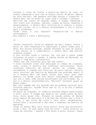 Ouvimos o ruído de vidros a partir-se dentro de casa. Os
homens começaram a sair com os braços cheios de peles. Apesar
da hora matinal, uma pequena multidão estava a formar-se. O
Senhor Weil não se moveu do lugar onde o soldado o deixara.
Abriu-se uma janela do segundo andar, e roupas começaram a
cair sobre ele: pijamas, camisas, roupas de baixo. Vagarosa e
mecanicamente, o Senhor Weil inclinou-se e começou a juntar
as suas coisas. Eu e a Betsie atravessamos a rua a correr
para o ajudarmos.
"Onde está a sua esposa?" Perguntou-lhe a Betsie
nervosamente.
Ele somente a olhou e pestanejou.
67
"Venha connosco", disse eu pegando em mais alguns lenços e
meias do chão.”Depressa!" E empurramos o pobre homem para o
Beje. Ele estava aterrado. Quando entramos na sala de jantar,
o pai estava lá e cumprimentou o Senhor Weil sem mostrar
surpresa alguma.
A sua atitude calma e natural fez com que o pobre homem
relaxasse um pouco a tensão. A esposa estava em Amsterdã, de
visita à irmã dela, informou-nos.
"Temos que lhe telefonar para que não venha”.
O nosso telefone tinha sido desligado no começo da ocupação,
como, aliás, a maioria dos telefones particulares. Havia
telefones públicos em várias partes da cidade, mas,
certamente, a ligação era feita por um posto central. Estaria
certo envolver uma família de Amsterdã num problema daqui? E
se a Senhora Weil não podia voltar para casa, para onde
deveria ir? Aonde iriam eles morar? Logicamente não poderia
ser com a irmã, onde seriam encontrados com facilidade. Eu, o
pai e a Betsie entreolhámo-nos. "Willem!" Dissemos quase ao
mesmo tempo.
Mas isto também não era questão que se pudesse resolver pelo
telefone público. Alguém teria que lá ir, e eu era a pessoa
mais indicada.
Na época da ocupação, os comboios estavam sempre superlotados
e muito sujos. A viagem que deveria ter levado menos de meia
hora, durou quase três. Cheguei ao grande prédio do abrigo
pouco depois do meio-dia, e o Willem não estava, mas a Tine e
o Kik, o seu filho de vinte e dois anos, receberam-me.
Contei-lhes o acontecido e dei-lhes o endereço da família de
Amsterdã.
"Diga ao Senhor Weil para estar pronto assim que escurecer",
disse o Kik. Já eram quase nove da noite - novos horários do
toque de recolher - quando o Kik bateu à porta lateral. Pegou
 