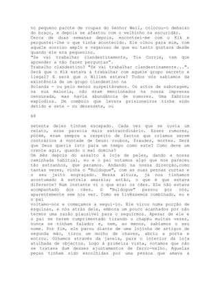 no pequeno pacote de roupas do Senhor Weil, colocou-o debaixo
do braço, e depois se afastou com o velhinho na escuridão.
Cerca de duas semanas depois, encontrei-me com o Kik e
perguntei-lhe o que tinha acontecido. Ele olhou para mim, com
aquele sorriso amplo e vagaroso de que eu tanto gostava desde
quando ele era pequenino.
"Se vai trabalhar clandestinamente, Tia Corrie, tem que
aprender a não fazer perguntas”.
Trabalho clandestino? "Se vai trabalhar clandestinamente...".
Será que o Kik estava a trabalhar com aquele grupo secreto e
ilegal? E será que o Willem estava? Todos nós sabíamos da
existência de um grupo clandestino na
Holanda - ou pelo menos suspeitávamos. Os actos de sabotagem,
na sua maioria, não eram mencionados na nossa imprensa
censurada, mas havia abundância de rumores. Uma fábrica
explodira. Um comboio que levava prisioneiros tinha sido
detido e sete - ou dezessete, ou
68
setenta deles tinham escapado. Cada vez que se ouvia um
relato, esse parecia mais extraordinário. Esses rumores,
porém, eram sempre a respeito de factos que críamos serem
contrários à vontade de Deus: roubos, fraudes, mortes. Será
que Deus queria isto para um tempo como este? Como deve um
crente agir, quando o mal domina?
Um mês depois do assalto à loja de peles, dando a nossa
caminhada habitual, eu e o pai notamos algo que nos pareceu
tão estranhos, que paramos. Andando na nossa direcção,como
tantas vezes, vinha o "Buldogue", com as suas pernas curtas e
o seu jeito engraçado. Nessa altura, já nos tínhamos
acostumado à estrela amarela; então, o que é que estava
diferente? Num instante vi o que era: os cães. Ele não estava
acompanhado dos cães. O "Buldogue" passou por nós,
aparentemente sem nos ver. Como se tivéssemos combinado, eu e
o pai
voltamo-nos e começamos a segui-lo. Ele virou numa porção de
esquinas, e nós atrás dele, embora um pouco acanhados por não
termos uma razão plausível para o seguirmos. Apesar de ele e
o pai se terem cumprimentado tirando o chapéu muitas vezes,
nunca se tinham falado; e, nem, ao menos, sabíamos o seu
nome. Por fim, ele parou diante de uma lojinha de artigos de
segunda mão, tirou um molho de chaves, abriu a porta e
entrou. Olhamos através da janela, para o interior da loja
atulhada de objectos. Logo à primeira vista, notamos que não
se tratava dum desses ajuntamentos de ferro-velho. Aquelas
peças tinham sido escolhidas por uma pessoa que amava a
 