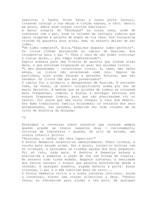 seguinte, o Senhor Vries bateu à nossa porta lateral,
trazendo consigo a sua meiga e tímida esposa, a Cato. Dentro
em pouco, ambos eram nossas visitas habituais.
A maior alegria do "Buldogue" na nossa casa, além de
conversar com o pai, eram os volumes de teologia judaica que
agora ocupavam a estante de mogno da tia Jans. Ele tornara-se
cristão há quarenta anos atrás, sem, no entanto deixar de ser
judeu.
"Um judeu completo", dizia."Seguidor daquele judeu perfeito”.
Os livros tinham pertencido ao rabino de Haarlem. Ele
trouxera-os para o pai ". Para o caso de não poder continuar
a tratar deles... por tempo indeterminado”.
Depois acenara para uma fileira de garotos que vinham atrás
dele, e que entraram tropeçando ao peso dos enormes livros.
"O meu passatempo - coleccionar livros. E, sabe, meu velho
amigo, os livros não envelhecem como nós. Depois de
partirmos, eles ainda falarão a gerações futuras, que não
veremos. Os livros têm que ser preservados”.
O rabino foi o primeiro a desaparecer de Haarlem. É estranho
como, às vezes, um evento insignificante acaba por ser um
marco decisivo. À medida que as prisões de judeus se tornavam
mais frequentes, comecei a buscar e entregar serviços aos
nossos fregueses judeus, para que não precisassem vir ao
centro. Foi assim que uma noite cheguei à casa dum médico.
Era duma tradicional família holandesa: os retratos dos seus
antepassados, nas paredes, poderiam ter sido tirados de um
livro de História da Holanda.
70
Estávamos a conversar sobre assuntos que surgiam sempre
quando alguém se reunia naqueles dias - racionamento,
notícias da Inglaterra - quando, do alto da escada, uma
vozeia infantil gritou:
"Paizinho, o senhor não veio tapar-nos!"
O Doutor Heemstra levantou-se imediatamente. Pediu licença, e
correu pela escada acima. Daí a pouco, ouvimo-lo brincar com
as crianças, e escutamos as risadas agudas dos dois pequenos.
Foi só isto, nada mais. A Senhora d Heemstra estava a
ensinar-me a aumentar a ração de chá com folhas de roseira.
No entanto tudo tinha mudado. Naquele instante, a realidade
dos factos sacudiu o torpor que parecia envolver-me desde a
invasão. A qualquer momento, alguém bateria à porta. Essas
crianças, o pai e a mãe subiriam para um carro...
O Doutor Heemstra voltou e a nossa conversa continuou. Ainda
a conversar, elevei uma oração silenciosa a Deus. "Senhor
Jesus, eu ofereço-me para ajudar o teu povo. Em qualquer
 