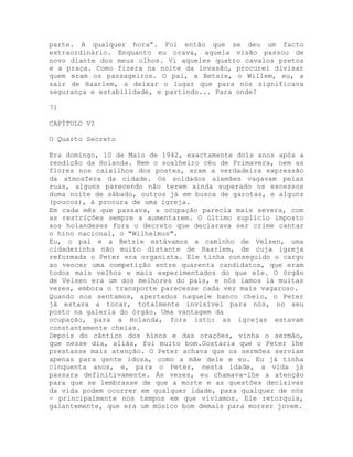 parte. A qualquer hora”. Foi então que se deu um facto
extraordinário. Enquanto eu orava, aquela visão passou de
novo diante dos meus olhos. Vi aqueles quatro cavalos pretos
e a praça. Como fizera na noite da invasão, procurei divisar
quem eram os passageiros. O pai, a Betsie, o Willem, eu, a
sair de Haarlem, a deixar o lugar que para nós significava
segurança e estabilidade, e partindo... Para onde?
71
CAPÍTULO VI
O Quarto Secreto
Era domingo, 10 de Maio de 1942, exactamente dois anos após a
rendição da Holanda. Nem o soalheiro céu de Primavera, nem as
flores nos caixilhos dos postes, eram a verdadeira expressão
da atmosfera da cidade. Os soldados alemães vagavam pelas
ruas, alguns parecendo não terem ainda superado os excessos
duma noite de sábado, outros já em busca de garotas, e alguns
(poucos), à procura de uma igreja.
Em cada mês que passava, a ocupação parecia mais severa, com
as restrições sempre a aumentarem. O último suplício imposto
aos holandeses fora o decreto que declarava ser crime cantar
o hino nacional, o "Wilhelmus".
Eu, o pai e a Betsie estávamos a caminho de Velsen, uma
cidadezinha não muito distante de Haarlem, de cuja igreja
reformada o Peter era organista. Ele tinha conseguido o cargo
ao vencer uma competição entre quarenta candidatos, que eram
todos mais velhos e mais experimentados do que ele. O órgão
de Velsen era um dos melhores do país, e nós íamos lá muitas
vezes, embora o transporte parecesse cada vez mais vagaroso.
Quando nos sentamos, apertados naquele banco cheio, o Peter
já estava a tocar, totalmente invisível para nós, no seu
posto na galeria do órgão. Uma vantagem da
ocupação, para a Holanda, fora isto: as igrejas estavam
constantemente cheias.
Depois do cântico dos hinos e das orações, vinha o sermão,
que nesse dia, aliás, foi muito bom.Gostaria que o Peter lhe
prestasse mais atenção. O Peter achava que os sermões serviam
apenas para gente idosa, como a mãe dele e eu. Eu já tinha
cinquenta anos, e, para o Peter, nesta idade, a vida já
passara definitivamente. Às vezes, eu chamava-lhe a atenção
para que se lembrasse de que a morte e as questões decisivas
da vida podem ocorrer em qualquer idade, para qualquer de nós
- principalmente nos tempos em que vivíamos. Ele retorquia,
galantemente, que era um músico bom demais para morrer jovem.
 