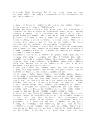 A oração final terminou. Foi aí que, como tocada por uma
corrente eléctrica, toda a congregação se pôs subitamente em
pé. Sem preâmbulo
72
algum, com todos os registros abertos no seu máximo volume,o
Peter começou a tocar o “Wilhelmus".
Apesar dos seus oitenta e dois anos, o pai foi o primeiro a
levantar-se. Agora, todos se levantaram. Atrás de nós, alguém
começou a cantar. Outro juntou-se-lhe, depois outro. Daí a
pouco todos cantávamos. Era a voz da Holanda cantando o hino
proibido. Cantamos a toda a força dos pulmões. Cantamos a
nossa unidade, a nossa esperança, o nosso amor à Pátria e à
rainha. Até parecia que no dia do aniversário da nossa
derrota, por um instante, nos sentíamos vitoriosos.
Após o culto, ficamos à porta lateral da igreja, aguardando
que o Peter saísse. Passou-se bastante tempo antes que ele
viesse juntar-se a nós, tal o número de pessoas visivelmente
satisfeito consigo mesmo.
Entretanto, agora que o momento de glória tinha passado, eu
estava, como sempre, zangada com ele. A Gestapo iria saber
daquilo com toda a certeza.Talvez já soubesse: havia espiões
seus por toda a parte.Pensei na Noellie, preparando o almoço
para nós. Pensei nos outros filhos e no Flip. E se ele
perdesse a sua posição na escola?
E para quê o Peter arriscar-se tanto? Não fora pela vida de
alguém, mas simplesmente pela beleza dum gesto ousado, por um
momento de desafio, sem nenhum significado real.
Já em casa, o Peter transformou-se num herói, quando tivemos
de relatar o acontecimento várias vezes. As únicas pessoas
que pensavam como eu, eram duas judias que estavam a morar
com a Noellie. Uma era uma velhinha austríaca que o Willem
enviara para lá, a fim de se esconder. "A Katrien” , como
eles a haviam rebaptizado, passava por empregada da família,
embora a Noellie me houvesse segredado que nem mesmo a
própria cama ela fazia. Provavelmente, ela nem sabia fazer a
cama, já que era de uma família aristocrática e rica.
A outra era uma jovem holandesa, loura de olhos azuis, que
possuía cartão de identificação falso - um trabalho perfeito
- que lhe tinha sido fornecido pela organização de
resistência clandestina da Holanda. Os documentos eram tão
perfeitos, e a Annaliese era tão diferente de uma judia
típica, na concepção dos nazistas, que ela saía de casa
livremente, fazia compras, auxiliava na escola. Passava por
uma amiga da família que perdera o marido no bombardeamento
de Rotterdam. A Katrien e a Annaliese, como eu, não
 