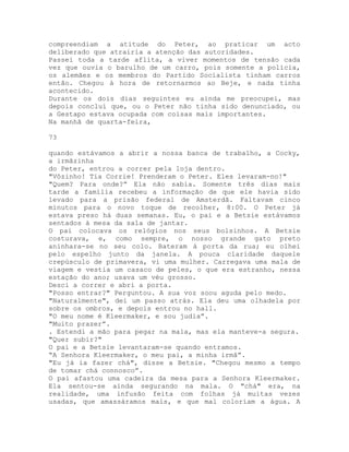 compreendiam a atitude do Peter, ao praticar um acto
deliberado que atrairia a atenção das autoridades.
Passei toda a tarde aflita, a viver momentos de tensão cada
vez que ouvia o barulho de um carro, pois somente a polícia,
os alemães e os membros do Partido Socialista tinham carros
então. Chegou à hora de retornarmos ao Beje, e nada tinha
acontecido.
Durante os dois dias seguintes eu ainda me preocupei, mas
depois concluí que, ou o Peter não tinha sido denunciado, ou
a Gestapo estava ocupada com coisas mais importantes.
Na manhã de quarta-feira,
73
quando estávamos a abrir a nossa banca de trabalho, a Cocky,
a irmãzinha
do Peter, entrou a correr pela loja dentro.
"Vôzinho! Tia Corrie! Prenderam o Peter. Eles levaram-no!"
"Quem? Para onde?” Ela não sabia. Somente três dias mais
tarde a família recebeu a informação de que ele havia sido
levado para a prisão federal de Amsterdã. Faltavam cinco
minutos para o novo toque de recolher, 8:00. O Peter já
estava preso há duas semanas. Eu, o pai e a Betsie estávamos
sentados à mesa da sala de jantar.
O pai colocava os relógios nos seus bolsinhos. A Betsie
costurava, e, como sempre, o nosso grande gato preto
aninhara-se no seu colo. Bateram à porta da rua; eu olhei
pelo espelho junto da janela. A pouca claridade daquele
crepúsculo de primavera, vi uma mulher. Carregava uma mala de
viagem e vestia um casaco de peles, o que era estranho, nessa
estação do ano; usava um véu grosso.
Desci a correr e abri a porta.
"Posso entrar?" Perguntou. A sua voz soou aguda pelo medo.
"Naturalmente", dei um passo atrás. Ela deu uma olhadela por
sobre os ombros, e depois entrou no hall.
"O meu nome é Kleermaker, e sou judia”.
"Muito prazer”.
. Estendi a mão para pegar na mala, mas ela manteve-a segura.
"Quer subir?"
O pai e a Betsie levantaram-se quando entramos.
“A Senhora Kleermaker, o meu pai, a minha irmã”.
"Eu já ia fazer chá", disse a Betsie. "Chegou mesmo a tempo
de tomar chá connosco”.
O pai afastou uma cadeira da mesa para a Senhora Kleermaker.
Ela sentou-se ainda segurando na mala. O "chá" era, na
realidade, uma infusão feita com folhas já muitas vezes
usadas, que amassáramos mais, e que mal coloriam a água. A
 