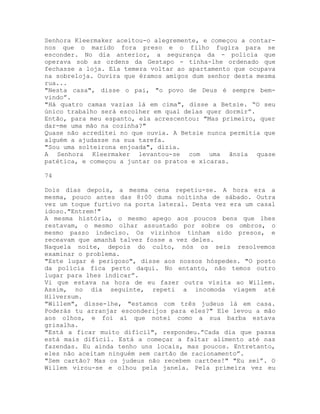 Senhora Kleermaker aceitou-o alegremente, e começou a contar-
nos que o marido fora preso e o filho fugira para se
esconder. No dia anterior, a segurança da - polícia que
operava sob as ordens da Gestapo - tinha-lhe ordenado que
fechasse a loja. Ela temera voltar ao apartamento que ocupava
na sobreloja. Ouvira que éramos amigos dum senhor desta mesma
rua...
"Nesta casa", disse o pai, "o povo de Deus é sempre bem-
vindo”.
"Há quatro camas vazias lá em cima", disse a Betsie. “O seu
único trabalho será escolher em qual delas quer dormir”.
Então, para meu espanto, ela acrescentou: "Mas primeiro, quer
dar-me uma mão na cozinha?"
Quase não acreditei no que ouvia. A Betsie nunca permitia que
alguém a ajudasse na sua tarefa.
"Sou uma solteirona enjoada", dizia.
A Senhora Kleermaker levantou-se com uma ânsia quase
patética, e começou a juntar os pratos e xícaras.
74
Dois dias depois, a mesma cena repetiu-se. A hora era a
mesma, pouco antes das 8:00 duma noitinha de sábado. Outra
vez um toque furtivo na porta lateral. Desta vez era um casal
idoso."Entrem!"
A mesma história, o mesmo apego aos poucos bens que lhes
restavam, o mesmo olhar assustado por sobre os ombros, o
mesmo passo indeciso. Os vizinhos tinham sido presos, e
receavam que amanhã talvez fosse a vez deles.
Naquela noite, depois do culto, nós os seis resolvemos
examinar o problema.
"Este lugar é perigoso", disse aos nossos hóspedes. "O posto
da polícia fica perto daqui. No entanto, não temos outro
lugar para lhes indicar”.
Vi que estava na hora de eu fazer outra visita ao Willem.
Assim, no dia seguinte, repeti a incomoda viagem até
Hilversum.
"Willem", disse-lhe, "estamos com três judeus lá em casa.
Poderás tu arranjar esconderijos para eles?" Ele levou a mão
aos olhos, e foi aí que notei como a sua barba estava
grisalha.
"Está a ficar muito difícil", respondeu.”Cada dia que passa
está mais difícil. Está a começar a faltar alimento até nas
fazendas. Eu ainda tenho uns locais, mas poucos. Entretanto,
eles não aceitam ninguém sem cartão de racionamento”.
"Sem cartão? Mas os judeus não recebem cartões!" "Eu sei”. O
Willem virou-se e olhou pela janela. Pela primeira vez eu
 