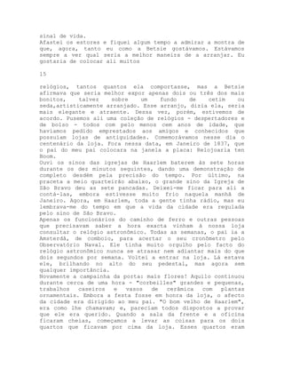 sinal de vida.
Afastei os estores e fiquei algum tempo a admirar a montra de
que, agora, tanto eu como a Betsie gostávamos. Estávamos
sempre a ver qual seria a melhor maneira de a arranjar. Eu
gostaria de colocar ali muitos
15
relógios, tantos quantos ela comportasse, mas a Betsie
afirmava que seria melhor expor apenas dois ou três dos mais
bonitos, talvez sobre um fundo de cetim ou
seda,artisticamente arranjado. Esse arranjo, dizia ela, seria
mais elegante e atraente. Dessa vez, porém, estivemos de
acordo. Pusemos ali uma coleção de relógios - despertadores e
de bolso - todos com pelo menos cem anos de idade, que
havíamos pedido emprestados aos amigos e conhecidos que
possuíam lojas de antiguidades. Comemorávamos nesse dia o
centenário da loja. Fora nessa data, em Janeiro de 1837, que
o pai do meu pai colocara na janela a placa: Relojoaria ten
Boom.
Ouvi os sinos das igrejas de Haarlem baterem às sete horas
durante os dez minutos seguintes, dando uma demonstração de
completo desdém pela precisão do tempo. Por último, na
praceta a meio quarteirão abaixo, o grande sino da Igreja de
São Bravo deu as sete pancadas. Deixei-me ficar para ali a
contá-las, embora estivesse muito frio naquela manhã de
Janeiro. Agora, em Haarlem, toda a gente tinha rádio, mas eu
lembrava-me do tempo em que a vida da cidade era regulada
pelo sino de São Bravo.
Apenas os funcionários do caminho de ferro e outras pessoas
que precisavam saber a hora exacta vinham à nossa loja
consultar o relógio astronômico. Todas as semanas, o pai ia a
Amsterdã, de comboio, para acertar o seu cronômetro pelo
Observatório Naval. Ele tinha muito orgulho pelo facto do
relógio astronômico nunca se atrasar nem adiantar mais do que
dois segundos por semana. Voltei a entrar na loja. Lá estava
ele, brilhando no alto do seu pedestal, mas agora sem
qualquer importância.
Novamente a campainha da porta: mais flores! Aquilo continuou
durante cerca de uma hora - "corbeilles" grandes e pequenas,
trabalhos caseiros e vasos de cerâmica com plantas
ornamentais. Embora a festa fosse em honra da loja, o afecto
da cidade era dirigido ao meu pai. "O bom velho de Haarlem",
era como lhe chamavam; e, pareciam todos dispostos a provar
que ele era querido. Quando a sala da frente e a oficina
ficaram cheias, começamos a levar as coisas para os dois
quartos que ficavam por cima da loja. Esses quartos eram
 