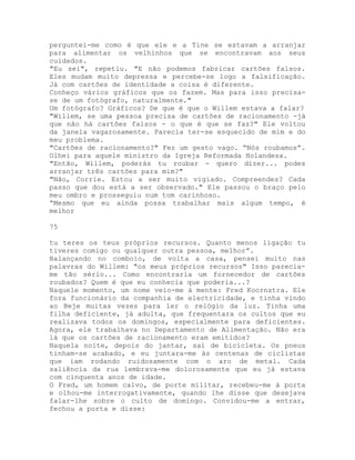 perguntei-me como é que ele e a Tine se estavam a arranjar
para alimentar os velhinhos que se encontravam aos seus
cuidados.
"Eu sei", repetiu. "E não podemos fabricar cartões falsos.
Eles mudam muito depressa e percebe-se logo a falsificação.
Já com cartões de identidade a coisa é diferente.
Conheço vários gráficos que os fazem. Mas para isso precisa-
se de um fotógrafo, naturalmente."
Um fotógrafo? Gráficos? De que é que o Willem estava a falar?
"Willem, se uma pessoa precisa de cartões de racionamento -já
que não há cartões falsos - o que é que se faz?" Ele voltou
da janela vagarosamente. Parecia ter-se esquecido de mim e do
meu problema.
"Cartões de racionamento?" Fez um gesto vago. “Nós roubamos”.
Olhei para aquele ministro da Igreja Reformada Holandesa.
"Então, Willem, poderás tu roubar - quero dizer... podes
arranjar três cartões para mim?"
"Não, Corrie. Estou a ser muito vigiado. Compreendes? Cada
passo que dou está a ser observado." Ele passou o braço pelo
meu ombro e prosseguiu num tom carinhoso.
“Mesmo que eu ainda possa trabalhar mais algum tempo, é
melhor
75
tu teres os teus próprios recursos. Quanto menos ligação tu
tiveres comigo ou qualquer outra pessoa, melhor”.
Balançando no comboio, de volta a casa, pensei muito nas
palavras do Willem: "os meus próprios recursos" Isso parecia-
me tão sério... Como encontraria um fornecedor de cartões
roubados? Quem é que eu conhecia que poderia...?
Naquele momento, um nome veio-me à mente: Fred Koornstra. Ele
fora funcionário da companhia de electricidade, e tinha vindo
ao Beje muitas vezes para ler o relógio da luz. Tinha uma
filha deficiente, já adulta, que frequentara os cultos que eu
realizava todos os domingos, especialmente para deficientes.
Agora, ele trabalhava no Departamento de Alimentação. Não era
lá que os cartões de racionamento eram emitidos?
Naquela noite, depois do jantar, saí de bicicleta. Os pneus
tinham-se acabado, e eu juntara-me às centenas de ciclistas
que iam rodando ruidosamente com o aro de metal. Cada
saliência da rua lembrava-me dolorosamente que eu já estava
com cinquenta anos de idade.
O Fred, um homem calvo, de porte militar, recebeu-me à porta
e olhou-me interrogativamente, quando lhe disse que desejava
falar-lhe sobre o culto de domingo. Convidou-me a entrar,
fechou a porta e disse:
 