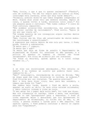 "Bem, Corrie, o que é que tu queres realmente?" ("Senhor",
orei em silêncio, "se não for seguro para eu confiar no Fred,
interrompe esta conversa, antes que seja tarde demais”).
“Primeiro, preciso dizer-te que temos hóspedes inesperados no
Beje. Alguns dias atrás veio uma senhora sozinha, depois um
casal, e quando voltei à tarde, encontrei outro casal." Fiz
uma pequena pausa e continuei: "São todos judeus." O rosto do
Fred continuou impassível.
"Nós podemos arranjar-lhes esconderijos, mas precisamos de
uma coisa: cartões de racionamento”. Fred sorriu. "Agora já
sei por que vieste cá”.
"Há alguma maneira de nos conseguires alguns cartões dentre
os que registram?"
"Não, Corrie; não há. Eles são autenticados de vários modos.
São verificados e reverificados”.
A esperança que nascia dentro de mim ruiu por terra. O Fred,
porém, franzia a sobrancelha.
"A menos que..." começou.
"A menos que o quê?"
"A menos que seja em forma de assalto O Departamento de
Alimentação de Utrecht foi assaltado no mês passado, e a
polícia só apanhou os homens; os cartões não foram
recuperados”. Ele ficou em silêncio por uns instantes.
“Se fosse ao meio-dia, quando apenas eu e outro colega
estamos lá...”.
76
e se eles nos encontrassem amordaçados...”Ele estalou os
dedos”. E eu conheço um sujeito que poderia fazer isso.
Lembras-te do..."
"Não!" Interrompi-o, recordando-me do aviso do Willem. “Não
me digas quem nem como. Arranja-me os cartões, se puderes."
Fred fitou-me por uns instantes. “De quantos precisas?"
Abri a boca para dizer cinco, mas, para meu assombro, o
número que disse foi "cem".
Uma semana mais tarde, quando o Fred me abriu a porta,
apanhei um susto ao vê-lo. Os seus olhos estavam arroxeados,
o lábio inferior inchado e tinha um corte.
"O meu amigo fez o papel dele muito bem", foi tudo que disse.
Mas ele conseguira os cartões. Sobre a mesa, num envelope,
estavam os cem "passaportes" para a segurança. O Fred já
tinha separado deles o destacável que era apresentado no
Departamento de Alimentação, no último dia do mês, e, em
troca, a pessoa recebia o cartão para o mês seguinte. Com
aqueles cupons, o Fred poderia continuar a emitir os cupons
para nós "legalmente".
 