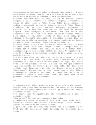 Concordamos em que seria muito arriscado para mim, vir à casa
dele todos os meses. Que tal se ele fosse ao Beje, com o seu
velho fato de macaco da companhia de electricidade?
O nosso contador fica no hall, ao pé da escada. Quando
cheguei a casa, examinei o primeiro degrau, levantando a
tábua de cima, como o Peter tinha feito para esconder o
rádio, e encontrei um vão no interior dele. O Peter ficaria
orgulhoso de me ver, pensei, enquanto preparava o
esconderijo, e senti-me invadida por uma onda de saudade
daquele rapaz corajoso e confiante. Até ele teria que
reconhecer que os olhos e os dedos de um relojoeiro serviam
para alguma coisa, pensei dando um passo para trás, para
admirar o trabalho concluído. A dobradiça estava fora de
vista, bem metida na madeira, e a parede vertical do degrau
estava intacta. Senti-me ridiculamente satisfeita.
O nosso primeiro teste foi no dia primeiro de Julho. O Fred
entraria pela loja como sempre fizera, transportando os
cartões sob a camisa. Ele viria às 5:30, e a Betsie tinha
instruções para não deixar nenhum dos seus "fregueses" por
ali. Às 5:25, para meu horror, a porta da loja abriu-se, e um
polícia entrou.
Era um homem alto, de cabelo ruivo, cortado rente, e o seu
nome era Rolf van Vliet; isto era tudo o que eu sabia. Ele
comparecera à nossa festa do centenário da loja, mas quase
toda a força policial viera. Ele não era dos que passavam
aqui nas manhãs de inverno para tomar café. Ele trazia um
relógio para limpeza, e parecia com disposição para um bom
"bate-papo". Fiquei com a boca seca, mas o pai falava
alegremente, enquanto retirava a campainha de trás e
examinava o relógio. Que íamos fazer? Não havia maneira de
podermos avisar o Fred Koornstra.
77
Precisamente às 5:30, abriu-se a porta da loja e ele entrou,
vestido com o seu fato de macaco azul de trabalho. Pareceu-me
que o seu estômago estava muito alto, pelo menos uns trinta
centímetros mais alto.
Com maravilhosa tranquilidade, ele cumprimentou o pai, o
polícia e a mim.
"Boa tarde!" Cortês, mas levemente irritado.
Atravessou a porta ao fundo da loja e cerrou-a atrás de si.
Agucei os ouvidos para escutar o ruído da portinhola secreta.
Agora!. O Rolf deve ter ouvido também.
A porta abriu-se de novo. Tão grande era o autocontrole do
Fred que não saiu pela porta lateral, mas regressou pela
loja.
 