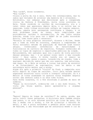 "Boa tarde", disse novamente.
"Boa tarde”.
Cruzou a porta da rua e saiu. Desta vez conseguíramos, mas eu
sabia que teríamos de arranjar uma maneira de o avisarmos.
Entretanto, nas semanas que decorreram após a inesperada
visita da Senhora d Kleermaker, muita coisa aconteceu no
Beje. Tendo recebido os cartões de racionamento, ela e o
casal idoso que aparecera depois dela, e os outros que os
seguiram, todos tinham encontrado refúgio em lugares seguros.
Todavia, aquele povo perseguido continuava a chegar, e os
seus problemas eram, às vezes, mais complicados que
providenciar cartões e esconderijos. Se uma judia estava
grávida, aonde iria para ter o bebê? Se um judeu escondido
morria, como fazer para o enterrar?
"Arranja os teus próprios recursos", dissera o Willem. Desde
que o nome do Fred me ocorrera, começara a compreender um
facto estranho: metade da população de Haarlem eram nossos
amigos. Conhecíamos enfermeiras de maternidades e
funcionários do cartório de registros. Tínhamos conhecidos em
todos os tipos de negócios e repartições públicas da cidade.
Naturalmente, não sabíamos qual era o ponto de vista político
dessas pessoas, mas - e ao pensar nisso senti o meu coração
bater - Deus sabia. A minha tarefa era só seguir as
instruções dele, passo a passo, levando-lhe em oração, toda e
qualquer decisão.Eu sabia que não era esperta, nem astuciosa,
nem sagaz. Se o Beje se estava a tornar num ponto de encontro
e de fornecimento de suprimentos, isso se devia a uma
estratégia muito melhor que a minha.
Algum dia após a primeira “visita" do Fred, a campainha soou
muito depois do toque de recolher. Corri pela escada abaixo
esperando encontrar outro triste e inseguro refugiado. Eu e a
Betsie já tinha acomodado os quatros novos hóspedes daquela
noite: uma senhora judia e os seus três filhos.
Para minha surpresa, vi o Kik encostado à parede do beco em
sombras.
"Pegue na bicicleta", ordenou-me com o seu modo brusco. “E
vista uma blusa quente. Quero apresentá-la a algumas
pessoas”.
78
"Agora? Depois do toque de recolher?" Eu sabia, porém, que
seria inútil fazer perguntas. A bicicleta dele também estava
sem pneus, e os aros estavam envoltos em tiras de pano. Ele
fez o mesmo com a minha, a fim de silenciar o barulho do
metal, e daí a pouco estávamos a pedalar pelas ruas escuras
de Haarlem, a uma velocidade que me assustaria mesmo à luz do
 