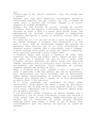 dia.
"Ponha a mão no meu ombro", sussurrou o Kik. "Eu conheço bem
o caminho”.
Passamos por ruas mais desertas, atravessamos pontes e
contornamos esquinas que mal víamos. Por fim, cruzamos um
largo canal e percebi que tínhamos chegado a um bairro
elegante da cidade: Aerdenhout.
Rodamos por uma entrada de carros, cercada de árvores
frondosas. Para meu espanto, o Kik pegou na minha bicicleta e
carregou as duas, a dele e a minha, pela escada acima. Uma
empregadinha de uniforme branco engomado e chapeuzinho
pregueado abriram-nos a porta. O vestíbulo estava cheio de
bicicletas.
Foi então que eu o vi: um olho em mim e outro na porta, com o
seu grande estômago: o Pickwick. Ele conduziu-me e ao Kik
para a sala, onde se encontravam algumas das pessoas de
aparência mais distinta que eu já vira, distribuídas em
pequenos grupos, tomando café e conversando. Logo à chegada,
a minha atenção ficou presa ao aroma que enchia o ambiente.
Seria possível? Estariam a servir mesmo café?
O Pickwick pegou numa xícara e encheu-a de café, duma
cafeteira que estava num armário baixo. Depois de dois anos
sem café, era a primeira vez que eu via o nosso café
holandês, escuro, saboroso, de cheiro forte. Ele serviu-se
também, adoçando-o com os infalíveis cinco torrões, como se o
racionamento nem existisse. Outra empregada de uniforme
engomado passava uma bandeja de bolo.
Segui o Pickwick pela sala, comendo o bolo e engolindo o
café, e apertando a mão das pessoas que ele me apresentava.
Esta apresentação era muito estranha. Não se mencionavam
nomes; apenas ocasionalmente, um endereço com a informação:
"Pergunta pela Senhora Smit”. Quando eu já fora apresentada
ao quarto Smit, o Kik explicou:
"É o único sobrenome que conhecemos no nosso mundo
subterrâneo”. Então aquele era mesmo o grupo da resistência
clandestina! Mas de onde seriam estas pessoas? Nunca as tinha
visto antes. Compreendi tudo no minuto seguinte: aquele grupo
era de âmbito nacional.
A sua principal tarefa consistia em manter ligação com a
Inglaterra e com as forças holandesas livres, que estavam a
lutar nalgum lugar do continente. Também mantinham uma rota
secreta que os tripulantes de aviões aliados abatidos
poderiam seguir para chegar à costa, no mar do Norte. Eles
interessaram-se pelo meu esforço em auxiliar os judeus de
Haarlem.
79
 