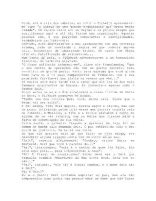 Corei até à raiz dos cabelos, ao ouvir o Pickwick apresentar-
me como "a cabeça de uma grande organização que opera nesta
cidade". Um espaço vazio sob um degrau e os poucos amigos que
auxiliávamos aqui e ali não faziam uma organização. Aquelas
pessoas sim, é que pareciam competentes e disciplinadas,
verdadeiros profissionais.
Contudo, eles apertaram-me a mão saudando-me com uma cortesia
solene, cada um revelando o sector em que poderia ser-me
útil. Documentos de identidade falsos. Um carro com chapa
oficial. Falsificação de assinaturas...
Num canto da sala, o Pickwick apresentou-me a um homenzinho
franzino, de barbicha espetada.
“O nosso anfitrião informou-me", disse ele formalmente, "que
o seu centro de operações não tem um quarto secreto. Isso
constitui um grande perigo tanto para aqueles que você ajuda
como para si e os seus companheiros de trabalho. Com a sua
permissão far-lhe-ei uma visita na semana que vem..."
Só muitos anos mais tarde vim a saber que ele era um dos mais
famosos arquitectos da Europa. Eu conhecia-o apenas como o
Senhor Smit.
Pouco antes de eu e o Kik encetarmos a nossa corrida de volta
ao Beje, o Pickwick pegou-me no braço.
"Tenho uma boa notícia para você, minha cara. Soube que o
Peter vai ser solto”.
E foi mesmo, três dias depois. Estava magro e pálido, mas nem
um pouco intimidado pelos dois meses que passara naquela cela
de cimento. A Noellie, a Tine e a Betsie gastaram a ração de
açúcar de um mês inteiro, com os bolos que fizeram para a
festa de comemoração da sua volta.
Certa manhã, o primeiro freguês a aparecer na loja foi um
homem de barba rala chamado Smit. O pai retirou do olho o seu
óculo de joalheiro. Se havia uma coisa
de que ele gostava mais do que fazer um novo amigo, era
descobrir alguma ligação deste com um outro amigo seu.
"Smit", repetiu alegremente. "Conheço vários Smits em
Amsterdã. Será que você é parente do..."
"Pai”, interrompeu, "este é o senhor de quem lhe falei. Ele
está aqui para... para inspeccionar a casa”.
"Ah! É fiscal de construções? Então deve ser o Smit que
trabalha naquela repartição da Rua Grote Hout. Será que eu
não..."
"Pai”, insistiu, "ele não é fiscal nenhum, e o nome dele não
é Smit”.
Não é Smit?"
Eu e o Senhor Smit tentamos explicar ao pai, mas ele não
compreendia como podia uma pessoa usar um nome que não fosse
 