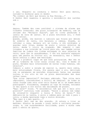 o seu. Enquanto eu conduzia o Senhor Smit para dentro,
ouvíamo-lo murmurar para si mesmo:
"Eu conheci um Smit que morava na Rua Koning..."
O Senhor Smit examinou e aprovou o esconderijo dos cartões
sob o
80
degrau. Também deu como aceitável o sistema de alarme que
tínhamos inventado: uma placa triangular de madeira, com um
reclame dos “Relógios Alpina", que eu tinha pendurado à
janela da sala de jantar. Se a placa estivesse ali, o Fred
podia entrar.
Quando, porém, lhe mostrei o cubículo que ficava por detrás
do armário do canto, ele balançou a cabeça. Alguém, ao
reformar a casa, deixara ali um nicho, e nós estávamos a
guardar nele jóias, moedas de prata e outros objectos de
valor, desde o início da ocupação. Não somente o rabi
trouxera a sua colecção de livros para nós, mas também outras
famílias de judeus nos tinham entregado os seus objectos de
valor, para que os guardássemos. O vão era bastante espaçoso
para uma pessoa se ocultar ali, se necessário, mas o Senhor
Smith refutou a idéia sem hesitação.
"Seria o primeiro lugar em que eles procurariam. Mas não se
dê ao trabalho de tirar essas coisas daí. Isso é mesmo só
prata. Estamos mais interessados em salvar vidas humanas, não
objectos”.
Começou a subir a escada em espiral e, quanto mais subia,
mais entusiasmado ficava. Ele parava aqui e ali, deliciado
com os patamares em posições singulares; bateu nas paredes
tortas, e riu alto ao ver os pisos desnivelados das duas
velhas casas.
"Que coisa impossível!" Exclamou admirado. "Que coisa mais
improvável, inacreditável e difícil de imaginar. Se todas as
casas fossem como esta você teria diante de si um homem menos
preocupado”. Finalmente, chegamos ao topo da escada, entramos
no meu quarto e ele soltou uma exclamação de prazer.
"Aqui está!" Disse. “O esconderijo tem que ser o mais alto
possível" continuou todo animado. “Assim a pessoa tem tempo
de alcançá-lo enquanto a busca é feita em baixo." Ele
debruçou-se na janela, e girou a cabeça para um lado e para o
outro, a barba apontando numa e noutra direcção.
"Mas aqui é o meu quarto..."
O Senhor Smit nem me deu atenção. Já estava a tirar as
medidas. Afastou da parede o nosso velho e oscilante guarda-
roupa, e, com surpreendente facilidade, puxou a minha cama
para o centro do quarto.
 