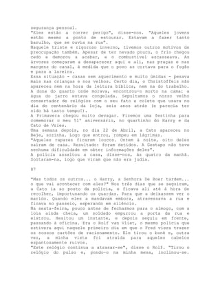 segurança pessoal.
"Eles estão a correr perigo", disse-nos. "Aqueles jovens
estão mesmo a ponto de estourar. Estavam a fazer tanto
barulho, que se ouvia na rua”.
Naquele triste e rigoroso inverno, tivemos outros motivos de
preocupação também. Apesar de ter nevado pouco, o frio chegou
cedo e demorou a acabar, e o combustível escasseava. As
árvores começaram a desaparecer aqui e ali, nas praças e nas
margens do canal, à medida que o povo as cortava para o fogão
e para a lareira.
Essa situação - casas sem aquecimento e muito úmidas - pesava
mais nas crianças e nos velhos. Certo dia, o Christoffels não
apareceu nem na hora da leitura bíblica, nem na do trabalho.
A dona do quarto onde morava, encontrou-o morto na cama: a
água do jarro estava congelada. Sepultamos o nosso velho
consertador de relógios com o seu fato e colete que usara no
dia do centenário da loja, seis anos atrás (e parecia ter
sido há tanto tempo!).
A Primavera chegou muito devagar. Fizemos uma festinha para
comemorar o meu 51º aniversário, no quartinho do Harry e da
Cato de Vries.
Uma semana depois, no dia 22 de Abril, a Cato apareceu no
Beje, sozinha. Logo que entrou, rompeu em lágrimas.
"Aqueles rapazes ficaram loucos. Ontem à noite, oito deles
saíram de casa. Resultado: foram detidos. A Gestapo não teve
nenhuma dificuldade em obter informações deles”.
A polícia assaltou a casa, disse-nos, às quatro da manhã.
Soltaram-na, logo que viram que não era judia.
87
"Mas todos os outros... o Harry, a Senhora De Boer tardem...
o que vai acontecer com eles?" Nos três dias que se seguiram,
a Cato ia ao posto da polícia, e ficava ali até à hora de
recolher, importunando os guardas. Para que a deixassem ver o
marido. Quando eles a mandavam embora, atravessava a rua e
ficava no passeio, esperando em silêncio.
Na sexta-feira, pouco antes de fecharmos para o almoço, com a
loia ainda cheia, um soldado empurrou a porta da rua e
eixtrou. Hesitou um instante, e depois seguiu em frente,
passando à oficina. Era o Rolf van Vliet, o mesmo polícia que
estivera aqui naquele primeiro dia em que o Fred viera trazer
os nossos cartões de racionamento. Ele tirou o boné e, outra
vez, a minha vista foi atraída para aqueles cabelos
espantosamente ruivos.
"Este relógio continua a atrasar-se", disse o Rolf. “Tirou o
relógio do pulso e, pondo-o na minha mesa, inclinou-se.
 