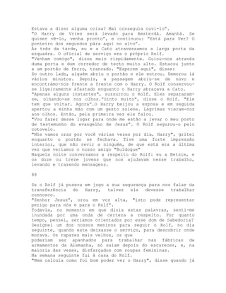 Estava a dizer alguma coisa? Mal conseguia ouvi-lo”.
"O Harry de Vries será levado para Amsterdã. Amanhã. Se
quiser vê-lo, venha pronto”, e continuou: "Está para Ver? O
ponteiro dos segundos pára aqui no alto”.
Às três da tarde, eu e a Cato atravessamos a larga porta da
esquadra. O oficial de serviço era o próprio Rolf.
"Venham comigo", disse meio rispidamente. Guiou-nos através
duma porta e dum corredor de tecto muito alto. Estacou junto
a um portão de ferro, trancado. "Esperem aqui", disse:
Do outro lado, alguém abriu o portão e ele entrou. Demorou lá
vários minutos. Depois, a passagem abriu-se de novo e
encontrámo-nos frente a frente com o Harry. O Rolf conservou-
se ligeiramente afastado enquanto o Harry abraçava a Cato.
"Apenas alguns instantes", sussurrou o Rolf. Eles separaram-
se, olhando-se nos olhos.”Sinto muito", disse o Rolf. "Ele
tem que voltar. Agora”.O Harry beijou a esposa e em seguida
apertou a minha mão com um gesto solene. Lágrimas vieram-nos
aos olhos. Então, pela primeira vez ele falou.
"Vou fazer desse lugar para onde me estão a levar o meu posto
de testemunho do evangelho de Jesus”. O Rolf segurou-o pelo
cotovelo.
"Nós vamos orar por você várias vezes por dia, Harry", gritei
enquanto o portão se fechava. Tive uma forte impressão
interior, que não revir a ninguém, de que está era a última
vez que veríamos o nosso amigo "Buldogue"
Naquela noite conversamos a respeito do Rolf: eu a Betsie, e
os doze ou treze jovens que nos ajudavam nesse trabalho,
levando e trazendo mensagens.
88
Se o Rolf já pusera em jogo a sua segurança para nos falar da
transferência do Harry, talvez ele devesse trabalhar
connosco.
"Senhor Jesus”, orou em voz alta, "isto pode representar
perigo para nós e para o Rolf”.
Todavia, no momento em que dizia estas palavras, senti-me
inundada por uma onda de certeza a respeito. Por quanto
tempo, pensei, seríamos orientados por esse dom de Sabedoria?
Designei um dos nossos meninos para seguir o Rolf, no dia
seguinte, quando este deixasse o serviço, para descobrir onde
morava. Os rapazes mais velhos, os que
poderiam ser apanhados para trabalhar nas fábricas de
armamentos da Alemanha, só saíam depois do escurecer, e, na
maioria das vezes, disfarçados com roupas femininas.
Na semana seguinte fui à casa do Rolf.
"Nem calcula como foi bom poder ver o Harry", disse quando já
 