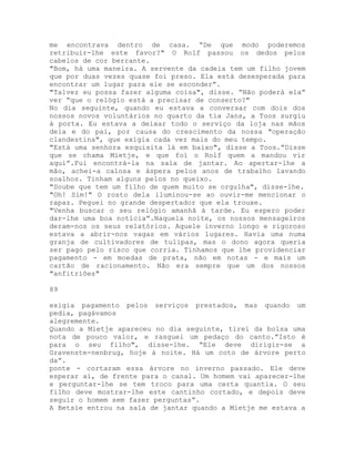 me encontrava dentro de casa. “De que modo poderemos
retribuir-lhe este favor?" O Rolf passou os dedos pelos
cabelos de cor berrante.
"Bom, há uma maneira. A servente da cadeia tem um filho jovem
que por duas vezes quase foi preso. Ela está desesperada para
encontrar um lugar para ele se esconder”.
"Talvez eu possa fazer alguma coisa", disse. “Não poderá ela”
ver “que o relógio está a precisar de conserto?"
No dia seguinte, quando eu estava a conversar com dois dos
nossos novos voluntários no quarto da tia Jans, a Toos surgiu
à porta. Eu estava a deixar todo o serviço da loja nas mãos
dela e do pai, por causa do crescimento da nossa "operação
clandestina", que exigia cada vez mais do meu tempo.
"Está uma senhora esquisita lá em baixo", disse a Toos.”Disse
que se chama Mietje, e que foi o Rolf quem a mandou vir
aqui”.Fui encontrá-la na sala de jantar. Ao apertar-lhe a
mão, achei-a calosa e áspera pelos anos de trabalho lavando
soalhos. Tinham alguns pelos no queixo.
"Soube que tem um filho de quem muito se orgulha", disse-lhe.
"Oh! Sim!" O rosto dela iluminou-se ao ouvir-me mencionar o
rapaz. Peguei no grande despertador que ela trouxe.
"Venha buscar o seu relógio amanhã à tarde. Eu espero poder
dar-lhe uma boa notícia”.Naquela noite, os nossos mensageiros
deram-nos os seus relatórios. Aquele inverno longo e rigoroso
estava a abrir-nos vagas em vários lugares. Havia uma numa
granja de cultivadores de tulipas, mas o dono agora queria
ser pago pelo risco que corria. Tínhamos que lhe providenciar
pagamento - em moedas de prata, não em notas - e mais um
cartão de racionamento. Não era sempre que um dos nossos
"anfitriões"
89
exigia pagamento pelos serviços prestados, mas quando um
pedia, pagávamos
alegremente.
Quando a Mietje apareceu no dia seguinte, tirei da bolsa uma
nota de pouco valor, e rasguei um pedaço do canto.”Isto é
para o seu filho", disse-lhe. “Ele deve dirigir-se a
Gravenste-nenbrug, hoje à noite. Há um coto de árvore perto
da”.
ponte - cortaram essa árvore no inverno passado. Ele deve
esperar aí, de frente para o canal. Um homem vai aparecer-lhe
e perguntar-lhe se tem troco para uma certa quantia. O seu
filho deve mostrar-lhe este cantinho cortado, e depois deve
seguir o homem sem fazer perguntas”.
A Betsie entrou na sala de jantar quando a Mietje me estava a
 