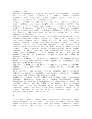 apertar a mão.
"Eu vou pagar-lhe este favor. Um dia eu vou encontrar maneira
de lhe retribuir isto”.Eu e a Betsie entreolhámo-nos
sorrindo. Como é que esta mulher simples poderia dar-nos o
tipo de auxílio de que precisávamos?
O nosso trabalho expandiu-se bastante. Cada vez que surgia um
novo problema, uma nova solução era encontrada também. Por
intermédio do Pickwick por exemplo, ficamos a conhecer o
chefe do departamento dos telefones, que cuidava das ligações
dos aparelhos. Com muita perícia, modificando a instalação e
os números, ele conseguiu em pouco tempo, pôr o nosso
telefone a funcionar.
Que dia aquele, quando o nosso velho telefone de parede tocou
estrepitosamente, pela primeira vez, depois de três anos. E
como precisávamos dele! Nesta altura, já contávamos com
oitenta pessoas - entre senhoras, velhos e jovens - formando
fileiras com os "contraventores de Deus", como às vezes nos
apelidávamos jocosamente. Muitos deles nunca se viam uns aos
outros. Conservávamos os encontros pessoais no menor número
possível. O Beje, contudo, era conhecido de todos. Era o
nosso "quartel-general", e o centro de uma teia que se
estendia em muitas direcções, o ponto onde as linhas se
reuniam num nó.
Mas se o telefone foi um sucesso, representava também um novo
risco - assim como qualquer novo agente ou esconderijo que
era agre-gado ao movimento.
Regulamos a campainha do telefone para soar o mais suavemente
possível; mas quem estaria a passar no hall quando ele
tocasse?
Do mesmo modo, por quanto tempo os curiosos que transitavam
pela nossa rua iriam acreditar que aquela lojinha de relógios
era mesmo tão movimentada como parecia?
Realmente, éramos ainda muito procurados para consertos:
inúmeros fregueses entravam e saíam. Entretanto, havia
demasiado movimento, principalmente à tardinha. O toque de
recolher, agora, era às 7:00, e, na Primavera e no Verão,
este horário não nos deixava muita margem de tempo para
trabalhar depois do escurecer, pois anoitecia tarde, e os
nossos agentes só podiam andar à vontade pelas ruas,
aproveitando a escuridão da noite.
90
Eu estava a pensar nisto, meio impaciente, sentada à minha
banca de trabalho, no dia 1º de Junho de 1943, hora e meia
antes do toque de recolher. Seis dos nossos auxiliares ainda
não tinham voltado, e por isso, muitos dos nossos problemas
 