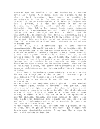 ainda estavam sem solução, e nós precisávamos de os resolver
antes das 7 horas. Além disso, como era o primeiro dia do
mês, o Fred Koornstra viria trazer os cartões de
racionamento. Os cem cartões que um ano atrás me tinham
parecido um pedido extravagante, eram agora já pouquíssimos
para a procura, e o Fred era apenas um dos nossos
fornecedores. Recebíamos cartões roubados até de cidades
distantes, como Delft. Por quanto tempo vamos conseguir
manter isto? Interrogava-me. Por quanto tempo ainda poderemos
contar com esta protecção estranha? A minha linha de
pensamento foi interrompida pelo toque da campainha. Eu e a
Betsie chegamos ao mesmo tempo. No beco, achava-se uma jovem
judia, que tinha nos braços um volume pequeno, envolto num
cobertor. No homem em pé atrás dela, reconheci um dos médicos
da maternidade.
Já no hall, ele informou-nos que o bebê nascera
prematuramente. Ele mantivera mãe e filho no hospital mais do
que era permitido, já que ela não tinha lugar para onde ir...
A Betsie estendeu os braços e segurou no bebê. Nesse momento,
o Fred abriu a porta, vindo da loja. Ficou indeciso, ao ver
outras pessoas no hall; depois, sem hesitação, virou-se para
o relógio da luz. O jovem médico ao ver aquele homem que ele
pensava ser um funcionário da companhia de electricidade
ficou branco como o colarinho da própria camisa. Tive vontade
de acalmá-los a ambos, mas quanto menos componentes do nosso
grupo se conhecessem uns aos outros, melhor para a segurança
de todos.
O pobre médico despediu-se apressadamente, e eu e a Betsie
subimos com a moça para a sala de jantar, fechando a porta
para deixar o Fred entregue ao seu trabalho.
A Betsie serviu uma tigela de sopa de osso - um osso já
muitas vezes
cozido - que tinha preparado para o jantar. O bebé começou
num vagido agudo; embalei-o enquanto a mãe jantava. Aqui
estava um novo perigo: um pequeno fugitivo, novo demais para
compreender a loucura de se fazer barulho. Nós já abrigáramos
muitas crianças judias no Beje para passar uma ou duas
noites, e mesmo a mais novinha delas tinha aprendido a
guardar silêncio. Contudo, com duas semanas de idade, este
bebé ainda iria descobrir como o mundo era perigoso e pouco
acolhedor. Precisávamos encontrar um esconderijo para eles
que ficasse distante douta casas.
No dia seguinte, uma solução perfeita para o problema entrou
na loja. Era um pastor nosso conhecido, que dirigia uma
igreja numa cidadezinha próxima. A sua casa ficava longe da
rua, e era cercada de árvores.
 