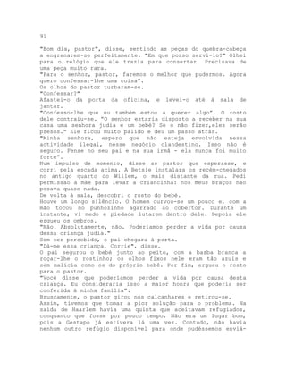 91
"Bom dia, pastor", disse, sentindo as peças do quebra-cabeça
a engrenarem-se perfeitamente. "Em que posso servi-lo?" Olhei
para o relógio que ele trazia para consertar. Precisava de
uma peça muito rara.
"Para o senhor, pastor, faremos o melhor que pudermos. Agora
quero confessar-lhe uma coisa”.
Os olhos do pastor turbaram-se.
"Confessar?"
Afastei-o da porta da oficina, e levei-o até à sala de
jantar.
"Confesso-lhe que eu também estou a querer algo”. O rosto
dele contraiu-se. “O senhor estaria disposto a receber na sua
casa uma senhora judia e um bebé? Se o não fizer,eles serão
presos." Ele ficou muito pálido e deu um passo atrás.
"Minha senhora, espero que não esteja envolvida nessa
actividade ilegal, nesse negócio clandestino. Isso não é
seguro. Pense no seu pai e na sua irmã - ela nunca foi muito
forte”.
Num impulso de momento, disse ao pastor que esperasse, e
corri pela escada acima. A Betsie instalara os recém-chegados
no antigo quarto do Willem, o mais distante da rua. Pedi
permissão à mãe para levar a criancinha: nos meus braços não
pesava quase nada.
De volta à sala, descobri o rosto do bebé.
Houve um longo silêncio. O homem curvou-se um pouco e, com a
mão tocou no punhozinho agarrado ao cobertor. Durante um
instante, vi medo e piedade lutarem dentro dele. Depois ele
ergueu os ombros.
"Não. Absolutamente, não. Poderíamos perder a vida por causa
dessa criança judia."
Sem ser percebido, o pai chegara à porta.
"Dá-me essa criança, Corrie", disse.
O pai segurou o bebé junto ao peito, com a barba branca a
roçar-lhe o rostinho; os olhos fixos nele eram tão azuis e
sem malícia como os do próprio bebê. Por fim, ergueu o rosto
para o pastor.
"Você disse que poderíamos perder a vida por causa desta
criança. Eu consideraria isso a maior honra que poderia ser
conferida à minha família”.
Bruscamente, o pastor girou nos calcanhares e retirou-se.
Assim, tivemos que tomar a pior solução para o problema. Na
saída de Haarlem havia uma quinta que aceitavam refugiados,
conquanto que fosse por pouco tempo. Não era um lugar bom,
pois a Gestapo já estivera lá uma vez. Contudo, não havia
nenhum outro refúgio disponível para onde pudéssemos enviá-
 