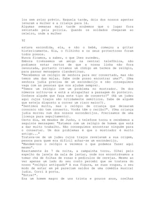 los sem aviso prévio. Naquela tarde, dois dos nossos agentes
levaram a mulher e a criança para lá.
Algumas semanas mais tarde soubemos que o lugar fora
revistado pela polícia. Quando os soldados chegaram ao
celeiro, onde a mulher
92
estava escondida, ela, e não o bebé, começou a gritar
histericamente. Ela, o filhinho e os seus protectores foram
todos presos.
Nunca ficamos, a saber, o que lhes sucedeu.
Embora tivéssemos um amigo na central telefônica, não
podíamos estar certos de que a nossa linha não fora
censurada, portanto criamos um código em termos de relógio,
para passar mensagens clandestinas.
"Recebemos um relógio de senhora para ser consertado, mas não
temos uma das molas. Sabe onde posso encontrar uma?". (Uma
senhora judia precisa de um esconderijo e não conseguimos
vaga com as pessoas que nos ajudam sempre).
"Temos um relógio com um problema no mostrador. Um dos
números soltou-se e está a atrapalhar a passagem do ponteiro.
Conhece alguém que faça este tipo de conserto?” (Há um judeu
aqui cujos traços são nitidamente semíticos. Sabe de alguém
que esteja disposto a correr um risco maior?).
"Sentimos muito, mas o relógio de criança que deixaram
connosco não tem conserto. Vocês têm o recibo?". (Uma criança
judia morreu num dos nossos esconderijos. Precisamos de uma
licença para sepultamento).
Certo dia, em meados de Junho, o telefone tocou e recebemos a
seguinte mensagem: "Estamos com um relógio de homem que está
a dar muito trabalho. Não conseguimos encontrar ninguém para
o consertar. Um dos problemas é que o mostrador é muito
antigo..."
Tratava-se de um judeu cujos traços revelavam a sua origem,
pessoa para quem era difícil achar-se um esconderijo.
"Mandem-nos o relógio e veremos o que podemos fazer aqui
mesmo”.
Exactamente às 7 da noite, a campainha tocou. Olhei pelo
espelho da janela da sala de jantar, onde nos encontrávamos a
tomar chá de folhas de rosas e pedículos de cerejas. Mesmo ao
ver apenas um lado do seu rosto percebi que se tratava do
nosso "relógio antiquado" A sua figura, as suas roupas, o seu
modo de estar em pé pareciam saídos de uma comédia musical
judia. Corri à porta.
"Entre!".
Era um homem magro de uns trinta e poucos anos, orelhas
 
