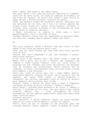 para o Meyer nada poderia ser ideal agora.
"Mas pelo menos o seu nome não precisa” denunciá-lo “também",
disse-lhe em certa noite. Eu ainda me lembrava de Eusébio, um
dos “Pais da Igreja", do século XIV, sobre o qual ouvira no
tempo em que o Willem estudava. História da Igreja.
"Acho que devemos chamar-lhe Eusébio", decidi. Estávamos num
dos aposentos da tia Jans, com o Kik e os outros rapazes que
tinham vindo trazer-nos alguns salvo-condutos forjados, e
ficaram, pois estavam atrasados e não alcançariam as suas
casas antes do toque de recolher.
O Meyer recostou-se na cadeira e olhou para o tecto
pensativamente. Tirou o cachimbo da boca.
"Eusébio Mossel", disse como que saboreando as palavras.”Não;
não está bom. Eusébio Gentio Mossel”.Todos nós rimos.
94
"Não seja teimoso", disse a Betsie; "tem que trocar os dois
nomes”.O Kik olhou de soslaio para o pai.
"Avô, que tal Smit? Parece que este nome está muito popular
hoje em dia”.
"Parece que sim!" Respondeu o pai sem entender a piada.
"Muitíssimo popular”.
E ele ficou a ser Eusébio Smit. Foi fácil trocar o nome do
Meyer. Daí a pouco ele já era o "Eusie", mas conseguir que
comesse a nossa comida "impura" isso era outra coisa. O
problema era que tínhamos que estar satisfeitos com qualquer
tipo de alimento que obtivéssemos. Neste terceiro ano de
ocupação, às vezes, precisávamos ficar na bicha horas e horas
para comprar o que houvesse.
Certo dia, vinha no jornal que, com o cupão número quatro,
poderíamos adquirir linguiça de porco. Era a primeira vez, há
semanas, que íamos comer carne. A Betsie preparou o
"banquete" com carinho, guardando todos os restos de gordura
para temperar outros pratos, mais tarde.
"Eusie", disse a Betsie ao levar para a mesa o fumegante
cozinhado de carne de porco e batata, "chegou o momento”.
Eusie bateu o cachimbo para esvaziá-lo da cinza, e começou a
analisar o problema em voz alta. Ele que nunca tinha comido
alimento impuro; ele, o filho primogênito de outro
primogênito, de uma família respeitável, pedia-lhe agora para
comer carne de porco.
A Betsie serviu-o.
"Bom apetite!" O cheiro saboroso chegou ao nosso paladar
faminto por carne.O Eusie passou a língua nos lábios.
"Estou certo de que no Talmude há uma provisão para uma
situação destas", disse. Espetou o garfo no pedaço de carne,
 