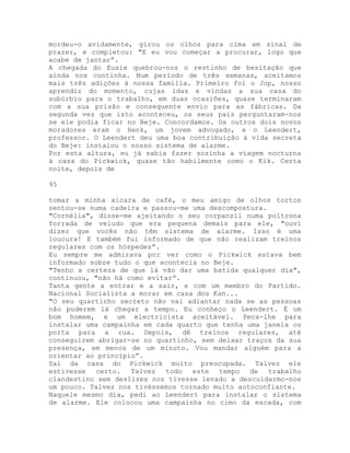 mordeu-o avidamente, girou os olhos para cima em sinal de
prazer, e completou: "E eu vou começar a procurar, logo que
acabe de jantar”.
A chegada do Eusie quebrou-nos o restinho de hesitação que
ainda nos continha. Num período de três semanas, aceitamos
mais três adições à nossa família. Primeiro foi o Jop, nosso
aprendiz do momento, cujas idas e vindas a sua casa do
subúrbio para o trabalho, em duas ocasiões, quase terminaram
com a sua prisão e consequente envio para as fábricas. Da
segunda vez que isto aconteceu, os seus pais perguntaram-nos
se ele podia ficar no Beje. Concordamos. Os outros dois novos
moradores eram o Henk, um jovem advogado, e o Leendert,
professor. O Leendert deu uma boa contribuição à vida secreta
do Beje: instalou o nosso sistema de alarme.
Por esta altura, eu já sabia fazer sozinha a viagem nocturna
à casa do Pickwick, quase tão habilmente como o Kik. Certa
noite, depois de
95
tomar a minha xícara de café, o meu amigo de olhos tortos
sentou-se numa cadeira e passou-me uma descompostura.
"Cornélia", disse-me ajeitando o seu corpanzil numa poltrona
forrada de veludo que era pequena demais para ele, "ouvi
dizer que vocês não têm sistema de alarme. Isso é uma
loucura! E também fui informado de que não realizam treinos
regulares com os hóspedes”.
Eu sempre me admirava por ver como o Pickwick estava bem
informado sobre tudo o que acontecia no Beje.
"Tenho a certeza de que lá vão dar uma batida qualquer dia",
continuou, "não há como evitar”.
Tanta gente a entrar e a sair, e com um membro do Partido.
Nacional Socialista a morar em casa dos Kan...
"O seu quartinho secreto não vai adiantar nada se as pessoas
não puderem lá chegar a tempo. Eu conheço o Leendert. É um
bom homem, e um electricista aceitável. Peca-lhe para
instalar uma campainha em cada quarto que tenha uma janela ou
porta para a rua. Depois, dê treinos regulares, até
conseguirem abrigar-se no quartinho, sem deixar traços da sua
presença, em menos de um minuto. Vou mandar alguém para a
orientar ao princípio”.
Saí da casa do Pickwick muito preocupada. Talvez ele
estivesse certo. Talvez todo este tempo de trabalho
clandestino sem deslizes nos tivesse levado a descuidarmo-nos
um pouco. Talvez nos tivéssemos tornado muito autoconfiante.
Naquele mesmo dia, pedi ao Leendert para instalar o sistema
de alarme. Ele colocou uma campainha no cimo da escada, com
 