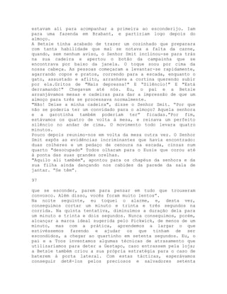 estavam ali para acompanhar a primeira ao esconderijo. Iam
para uma fazenda em Brabant, e partiriam logo depois do
almoço.
A Betsie tinha acabado de trazer um cozinhado que preparara
com tanta habilidade que mal se notava a falta da carne,
quando, sem nenhum aviso, o Senhor Smit inclinou-se para trás
na sua cadeira e apertou o botão da campainha que se
encontrava por baixo da janela. O toque soou por cima da
nossa cabeça. As pessoas começaram a levantar-se rapidamente,
agarrando copos e pratos, correndo para a escada, enquanto o
gato, assustado e aflito, arranhava a cortina querendo subir
por ela.Gritos de "Mais depressa!" E “Silêncio!" E "Está
derramando!" Chegavam até nós. Eu, o pai e a Betsie
arranjávamos mesas e cadeiras para dar a impressão de que um
almoço para três se processava normalmente.
"Não! Deixe a minha cadeira", disse o Senhor Smit. “Por que
não se poderia ter um convidado para o almoço? Aquela senhora
e a garotinha também poderiam ter” ficadas.”Por fim,
estávamos os quatro de volta à mesa, e reinava um perfeito
silêncio no andar de cima. O movimento todo levara quatro
minutos.
Pouco depois reunimo-nos em volta da mesa outra vez. O Senhor
Smit expôs as evidências incriminantes que havia encontrado:
duas colheres e um pedaço de cenoura na escada, cinzas num
quarto "desocupado" Todos olharam para o Eusie que corou até
à ponta das suas grandes orelhas.
"Aquilo ali também", apontou para os chapéus da senhora e da
sua filha ainda dançando nos cabides da parede da sala de
jantar. “Se têm”.
97
que se esconder, parem para pensar em tudo que trouxeram
convosco. Além disso, vocês foram muito lentos”.
Na noite seguinte, eu toquei o alarme, e, desta vez,
conseguimos cortar um minuto e trinta e três segundos na
corrida. Na quinta tentativa, diminuímos a duração dela para
um minuto e trinta e dois segundos. Nunca conseguimos, porém,
alcançar a marca ideal sugerida pelo Pickwick, de menos de um
minuto, mas com a prática, aprendemos a largar o que
estivéssemos fazendo e ajudar os que tinham de ser
escondidos, a chegar ao quartinho em setenta segundos. Eu, o
pai e a Toos inventamos algumas técnicas de atrasamento que
utilizaríamos para deter a Gestapo, caso entrassem pela loja;
a Betsie também criou a sua própria estratégia para o caso de
baterem à porta lateral. Com estas tácticas, esperávamos
conseguir detê-los pelos preciosos e salvadores setenta
 