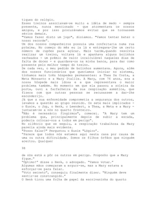 tiques do relógio.
Esses treinos associavam-se muito a idéia de medo - sempre
presente, nunca mencionado - que atormentava os nossos
amigos, e por isso procurávamos evitar que se tornassem
sérios demais.
"Vamos fazer disto um jogo", dizíamos. "Vamos tentar bater o
nosso recorde”.
Um dos nossos companheiros possuía uma confeitaria numa rua
próxima. No começo do mês eu ia lá e entregava-lhe um certo
número de cupões para açúcar. Mais tarde,quando resolvia
realizar um treino, voltava lá e apanhava alguns bolinhos
recheados - um prêmio de valor incalculável naqueles dias de
falta de doces - e guardava-os na minha banca, para dar como
presente pelo melhor tempo do treino.
De cada vez, o meu pedido de bolinhos aumentava. Agora, além
dos nossos funcionários que queríamos iniciar no sistema,
tínhamos mais três hóspedes permanentes: a Thea Da Costa, a
Meta Monsanto e a Mary Itallie. A Mary, com 76 anos, era a
nossa hóspede mais idosa e a que representava o maior
problema também. No momento em que ela passou a soleira da
porta, ouvi a farfalheira da sua respiração asmática, que
fizera com que outras pessoas se recusassem a dar-lhe
esconderijo.
Já que a sua enfermidade comprometia a segurança dos outros,
levamos a questão ao grupo reunido. Os sete mais implicados -
o Eusie, o Jop, o Henk, o Leendert, a Thea, a Meta e a Mary -
juntaram-se a nós no quarto fronteiro.
"Não é necessário fingirmos", comecei. “A Mary tem um
problema que, principalmente depois de subir a escada,
poderia colocar-nos a todos em perigo”.
No silêncio que se seguiu, a respiração trabalhosa da Mary
parecia ainda mais evidente.
"Posso falar?" Perguntou o Eusie "Lógico”.
“Parece que todos nós estamos aqui nesta casa por causa de
uma ou outra dificuldade. Somos os filhos órfãos que ninguém
aceitou. Qualquer
98
de nós está a pôr os outros em perigo. Proponho que a Mary
fique.”
“Óptimo!” disse o Henk, o advogado. “Vamos votar.”
Algumas mãos começaram a ergucr-se, mas a Mary estava a
esforçar-se para falar.
“Voto secreto”, conseguiu finalmente dizer. “Ninguém deve
sentir-se constrangido.”
O Henk tirou uma folha de papel da escrivaninha do quarto
 