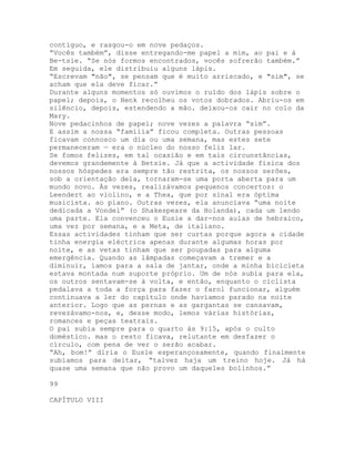 contíguo, e rasgou-o em nove pedaços.
“Vocês também”, disse entregando-me papel a mim, ao pai e à
Be-tsie. “Se nós formos encontrados, vocês sofrerão também.”
Em seguida, ele distribuiu alguns lápis.
“Escrevam "não", se pensam que é muito arriscado, e "sim", se
acham que ela deve ficar.”
Durante alguns momentos só ouvimos o ruído dos lápis sobre o
papel; depois, o Henk recolheu os votos dobrados. Abriu-os em
silêncio, depois, estendendo a mão. deixou-os cair no colo da
Mary.
Nove pedacinhos de papel; nove vezes a palavra “sim”.
E assim a nossa “família” ficou completa. Outras pessoas
ficavam connosco um dia ou uma semana, mas estes sete
permaneceram — era o núcleo do nosso feliz lar.
Se fomos felizes, em tal ocasião e em tais circunstâncias,
devemos grandemente à Betsie. Já que a actividade física dos
nossos hóspedes era sempre tão restrita, os nossos serões,
sob a orientação dela, tornaram-se uma porta aberta para um
mundo novo. Às vezes, realizávamos pequenos concertos: o
Leendert ao violino, e a Thea, que por sinal era óptima
musicista. ao piano. Outras vezes, ela anunciava “uma noite
dedicada a Vondel” (o Shakespeare da Holanda), cada um lendo
uma parte. Ela convenceu o Eusie a dar-nos aulas de hebraico,
uma vez por semana, e a Meta, de italiano.
Essas actividades tinham que ser curtas porque agora a cidade
tinha energia eléctrica apenas durante algumas horas por
noite, e as vetas tinham que ser poupadas para alguma
emergência. Quando as lâmpadas começavam a tremer e a
diminuir, íamos para a sala de jantar, onde a minha bicicleta
estava montada num suporte próprio. Um de nós subia para ela,
os outros sentavam-se à volta, e então, enquanto o ciclista
pedalava a toda a força para fazer o farol funcionar, alguém
continuava a ler do capítulo onde havíamos parado na noite
anterior. Logo que as pernas e as gargantas se cansavam,
revezávamo-nos, e, desse modo, lemos várias histórias,
romances e peças teatrais.
O pai subia sempre para o quarto às 9:15, após o culto
doméstico. mas o resto ficava, relutante em desfazer o
círculo, com pena de ver o serão acabar.
“Ah, bom!” diria o Eusie esperançosamente, quando finalmente
subíamos para deitar, “talvez haja um treino hoje. Já há
quase uma semana que não provo um daqueles bolinhos.”
99
CAPÍTULO VIII
 