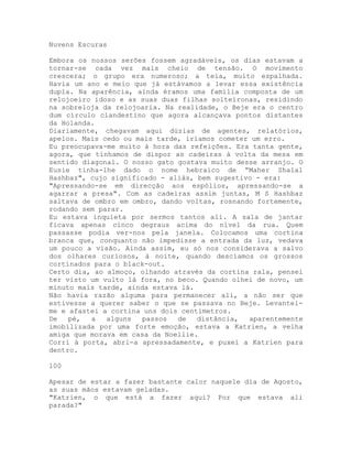 Nuvens Escuras
Embora os nossos serões fossem agradáveis, os dias estavam a
tornar-se cada vez mais cheio de tensão. O movimento
crescera; o grupo era numeroso; a teia, muito espalhada.
Havia um ano e meio que já estávamos a levar essa existência
dupla. Na aparência, ainda éramos uma família composta de um
relojoeiro idoso e as suas duas filhas solteironas, residindo
na sobreloja da relojoaria. Na realidade, o Beje era o centro
dum círculo clandestino que agora alcançava pontos distantes
da Holanda.
Diariamente, chegavam aqui dúzias de agentes, relatórios,
apelos. Mais cedo ou mais tarde, iríamos cometer um erro.
Eu preocupava-me muito à hora das refeições. Era tanta gente,
agora, que tínhamos de dispor as cadeiras à volta da mesa em
sentido diagonal. O nosso gato gostava muito desse arranjo. O
Eusie tinha-lhe dado o nome hebraico de “Maher Shalal
Hashbaz", cujo significado - aliás, bem sugestivo - era:
"Apressando-se em direcção aos espólios, apressando-se a
agarrar a presa". Com as cadeiras assim juntas, M S Hashbaz
saltava de ombro em ombro, dando voltas, rosnando fortemente,
rodando sem parar.
Eu estava inquieta por sermos tantos ali. A sala de jantar
ficava apenas cinco degraus acima do nível da rua. Quem
passasse podia ver-nos pela janela. Colocamos uma cortina
branca que, conquanto não impedisse a entrada da luz, vedava
um pouco a visão. Ainda assim, eu só nos considerava a salvo
dos olhares curiosos, à noite, quando descíamos os grossos
cortinados para o black-out.
Certo dia, ao almoço, olhando através da cortina rala, pensei
ter visto um vulto lá fora, no beco. Quando olhei de novo, um
minuto mais tarde, ainda estava lá.
Não havia razão alguma para permanecer ali, a não ser que
estivesse a querer saber o que se passava no Beje. Levantei-
me e afastei a cortina uns dois centímetros.
De pé, a alguns passos de distância, aparentemente
imobilizada por uma forte emoção, estava a Katrien, a velha
amiga que morava em casa da Noellie.
Corri à porta, abri-a apressadamente, e puxei a Katrien para
dentro.
100
Apesar de estar a fazer bastante calor naquele dia de Agosto,
as suas mãos estavam geladas.
"Katrien, o que está a fazer aqui? Por que estava ali
parada?"
 