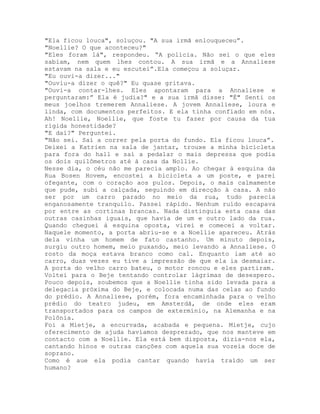 "Ela ficou louca", soluçou. "A sua irmã enlouqueceu”.
"Noellie? O que aconteceu?"
"Eles foram lá", respondeu. “A polícia. Não sei o que eles
sabiam, nem quem lhes contou. A sua irmã e a Annaliese
estavam na sala e eu escutei”.Ela começou a soluçar.
"Eu ouvi-a dizer..."
"Ouviu-a dizer o quê?" Eu quase gritava.
"Ouvi-a contar-lhes. Eles apontaram para a Annaliese e
perguntaram:” Ela é judia?" e a sua irmã disse: "É" Senti os
meus joelhos tremerem Annaliese. A jovem Annaliese, loura e
linda, com documentos perfeitos. E ela tinha confiado em nós.
Ah! Noellie, Noellie, que foste tu fazer por causa da tua
rígida honestidade?
"E daí?" Perguntei.
"Não sei. Saí a correr pela porta do fundo. Ela ficou louca”.
Deixei a Katrien na sala de jantar, trouxe a minha bicicleta
para fora do hall e saí a pedalar o mais depressa que podia
os dois quilômetros até à casa da Nollie.
Nesse dia, o céu não me parecia amplo. Ao chegar à esquina da
Rua Bosen Hovem, encostei a bicicleta a um poste, e parei
ofegante, com o coração aos pulos. Depois, o mais calmamente
que pude, subi a calçada, seguindo em direcção à casa. A não
ser por um carro parado no meio da rua, tudo parecia
enganosamente tranquilo. Passei rápido. Nenhum ruído escapava
por entre as cortinas brancas. Nada distinguia esta casa das
outras casinhas iguais, que havia de um e outro lado da rua.
Quando cheguei à esquina oposta, virei e comecei a voltar.
Naquele momento, a porta abriu-se e a Noellie apareceu. Atrás
dela vinha um homem de fato castanho. Um minuto depois,
surgiu outro homem, meio puxando, meio levando a Annaliese. O
rosto da moça estava branco como cal. Enquanto iam até ao
carro, duas vezes eu tive a impressão de que ela ia desmaiar.
A porta do velho carro bateu, o motor roncou e eles partiram.
Voltei para o Beje tentando controlar lágrimas de desespero.
Pouco depois, soubemos que a Noellie tinha sido levada para a
delegacia próxima do Beje, e colocada numa das celas ao fundo
do prédio. A Annaliese, porém, fora encaminhada para o velho
prédio do teatro judeu, em Amsterdã, de onde eles eram
transportados para os campos de extermínio, na Alemanha e na
Polônia.
Foi a Mietje, a encurvada, acabada e pequena. Mietje, cujo
oferecimento de ajuda havíamos desprezado, que nos manteve em
contacto com a Noellie. Ela está bem disposta, dizia-nos ela,
cantando hinos e outras canções com aquela sua vozeia doce de
soprano.
Como é aue ela podia cantar quando havia traído um ser
humano?
 