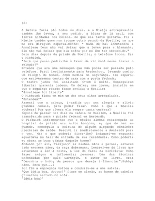 101
A Betsie fazia pão todos os dias, e a Mietje entregava-lo;
também lhe levou, a seu pedido, a blusa de lã azul, com
flores bordadas nos bolsos, de que ela tanto gostava. Foi a
Mietje também quem nos trouxe outro recado da Noellie, um que
me era dirigido especialmente: " Nada de mal acontecerá a
Annaliese Deus não vai deixar que a levem para a Alemanha.
Ele não vai deixar que ela sofra por eu lhe ter obedecido."
Seis dias depois da prisão da Noellie, o telefone tocou. Era
o Pickwick.
"Será que posso pedir-lhe o favor de vir você mesma trazer o
relógio?"
Entendi que era uma mensagem que não podia ser passada pelo
telefone. Parti imediatamente para Aerdenhout, levando comigo
um relógio de homem, como medida de segurança. Ele esperou
que estivéssemos dentro de casa com a porta fechada.
O teatro judeu foi assaltado ontem à noite. Conseguiram
libertar quarenta judeus. Um deles, uma jovem, insistiu em
que o seguinte recado fosse enviado a Noellie:
"Annaliese foi liberta"
O Pickwick fixou em mim um dos seus olhos arregalados.
"Entendeu?"
Assenti com a cabeça, invadida por uma alegria e alívio
grandes demais, para poder falar. Como é que a Noellie
soubera? Por que tivera ela sempre tanta certeza?
Depois de passar dez dias na cadeia de Haarlem, a Noellie foi
transferida para a prisão federal em Amsterdã.
O Pickwick informou-nos que o médico alemão encarregado do
hospital da prisão era muito bondoso, e, que de vez em
quando, conseguia a soltura de alguém alegando condições
precárias de saúde. Resolvi ir imediatamente a Amsterdã para
o ver. Mas o que poderia dizer-lhe? Indaguei-me enquanto
aguardava no hall de entrada da sua residência. Como poderia
eu obter as boas graças daquele homem?
Andando por ali, farejando as minhas mãos e pernas, estavam
três enormes cães, da raça dobermann. Lembrei-me do livro que
estávamos a ler à noite, à luz do farol da bicicleta: Como
fazer amigos e influenciar pessoas. Uma das técnicas
defendidas por Dale Carnegie, o autor do livro, era:
“Descubra o hobby da pessoa que deseja influenciar”.Hobby:
cães. Será que...?
Por fim a empregada voltou e conduziu-me a uma saleta.
"Que idéia boa, doutor!" Disse em alemão, ao homem de cabelos
grisalhos sentado no sofá.
"Idéia boa?"
 