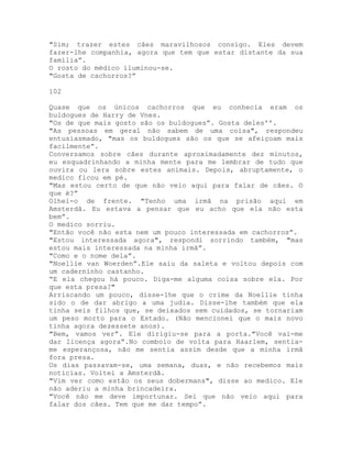 "Sim; trazer estes cães maravilhosos consigo. Eles devem
fazer-lhe companhia, agora que tem que estar distante da sua
família”.
O rosto do médico iluminou-se.
"Gosta de cachorros?”
102
Quase que os únicos cachorros que eu conhecia eram os
buldogues de Harry de Vnes.
"Os de que mais gosto são os buldogues”. Gosta deles''.
"As pessoas em geral não sabem de uma coisa", respondeu
entusiasmado, "mas os buldogues são os que se afeiçoam mais
facilmente”.
Conversamos sobre cães durante aproximadamente dez minutos,
eu esquadrinhando a minha mente para me lembrar de tudo que
ouvira ou lera sobre estes animais. Depois, abruptamente, o
medico ficou em pé.
"Mas estou certo de que não veio aqui para falar de cães. O
que é?”
Olhei-o de frente. "Tenho uma irmã na prisão aqui em
Amsterdã. Eu estava a pensar que eu acho que ela não esta
bem”.
O medico sorriu.
"Então você não esta nem um pouco interessada em cachorros”.
"Estou interessada agora", respondi sorrindo também, "mas
estou mais interessada na minha irmã”.
"Como e o nome dela”.
"Noellie van Woerden”.Ele saiu da saleta e voltou depois com
um caderninho castanho.
“E ela chegou há pouco. Diga-me alguma coisa sobre ela. Por
que esta presa?"
Arriscando um pouco, disse-lhe que o crime da Noellie tinha
sido o de dar abrigo a uma judia. Disse-lhe também que ela
tinha seis filhos que, se deixados sem cuidados, se tornariam
um peso morto para o Estado. (Não mencionei que o mais novo
tinha agora dezessete anos).
"Bem, vamos ver”. Ele dirigiu-se para a porta."Você vai-me
dar licença agora”.No comboio de volta para Haarlem, sentia-
me esperançosa, não me sentia assim desde que a minha irmã
fora presa.
Os dias passavam-se, uma semana, duas, e não recebemos mais
noticias. Voltei a Amsterdã.
"Vim ver como estão os seus dobermans", disse ao medico. Ele
não aderiu a minha brincadeira.
"Você não me deve importunar. Sei que não veio aqui para
falar dos cães. Tem que me dar tempo”.
 
