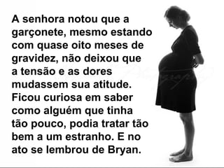 A senhora notou que a
garçonete, mesmo estando
com quase oito meses de
gravidez, não deixou que
a tensão e as dores
mudassem sua atitude.
Ficou curiosa em saber
como alguém que tinha
tão pouco, podia tratar tão
bem a um estranho. E no
ato se lembrou de Bryan.
 
