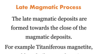 Late Magmatic Process
The late magmatic deposits are
formed towards the close of the
magmatic deposits.
For example Titaniferous magnetite,
 