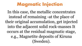 Magmatic Injection
In this case, the metallic concentrates
instead of remaining -at the place of
their original accumulation, get injected
into the adjacent solid rock-masses It
occurs at the residual magmatic stage,
e.g., Magnetite deposits of Kiruna
(Sweden).
 