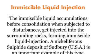 Immiscible Liquid Injection
The immiscible liquid accumulations
before consolidation when subjected to
disturbances, get injected into the
surrounding rocks, forming immiscible
liquid-injection. A nickeliferous
Sulphide deposit of Sudbury (U.S.A.) is
 