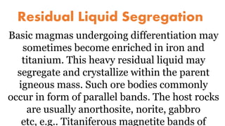 Residual Liquid Segregation
Basic magmas undergoing differentiation may
sometimes become enriched in iron and
titanium. This heavy residual liquid may
segregate and crystallize within the parent
igneous mass. Such ore bodies commonly
occur in form of parallel bands. The host rocks
are usually anorthosite, norite, gabbro
etc, e.g.. Titaniferous magnetite bands of
 