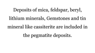 Deposits of mica, feldspar, beryl,
lithium minerals, Gemstones and tin
mineral like cassiterite are included in
the pegmatite deposits.
 