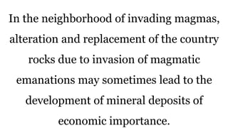 In the neighborhood of invading magmas,
alteration and replacement of the country
rocks due to invasion of magmatic
emanations may sometimes lead to the
development of mineral deposits of
economic importance.
 