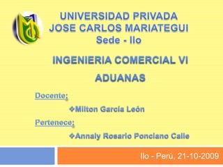UNIVERSIDAD PRIVADA JOSE CARLOS MARIATEGUI Sede - Ilo INGENIERIA COMERCIAL VI ADUANAS Docente:  ,[object Object],Pertenece: ,[object Object],Ilo - Perú, 21-10-2009 