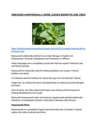 OREGANO KARPURAVALLI HERB LEAVES BENEFITS AND USES
https://herbelcarebodyskinandhair.blogspot.com/2022/10/oregano-karpuravalli-he
rb-leaves.html
Karpuravalli additionally referred to as Indian Borage in English and
Karpooravalli, Omavalli, Doddapatre and Panikoorka in different.
Indian languages are a completely crucial herb that has superb medicinal uses
and fitness benefits.
Karpuravalli is historically used for treating bloodless and cough in infants,
toddlers and adults.
It is likewise used for treating hair issues like gray hair and dandruff, helping
weight loss, for selling hair boom and additionally for treating bronchial allergies
and fever.
Here at home, we make karpuravalli rasam and chutney with the leaves for
treating bloodlessness and cough.
Along with karpooravalli rasam and chutney, karpooravalli pachadi additionally
referred to as doddapatre tambuli in Kannada is likewise pretty famous.
Karpuravalli Plant:
Karpooravalli is a completely fragrant perennial herb that is located in tropical
nations like India, Australia and Africa.
 